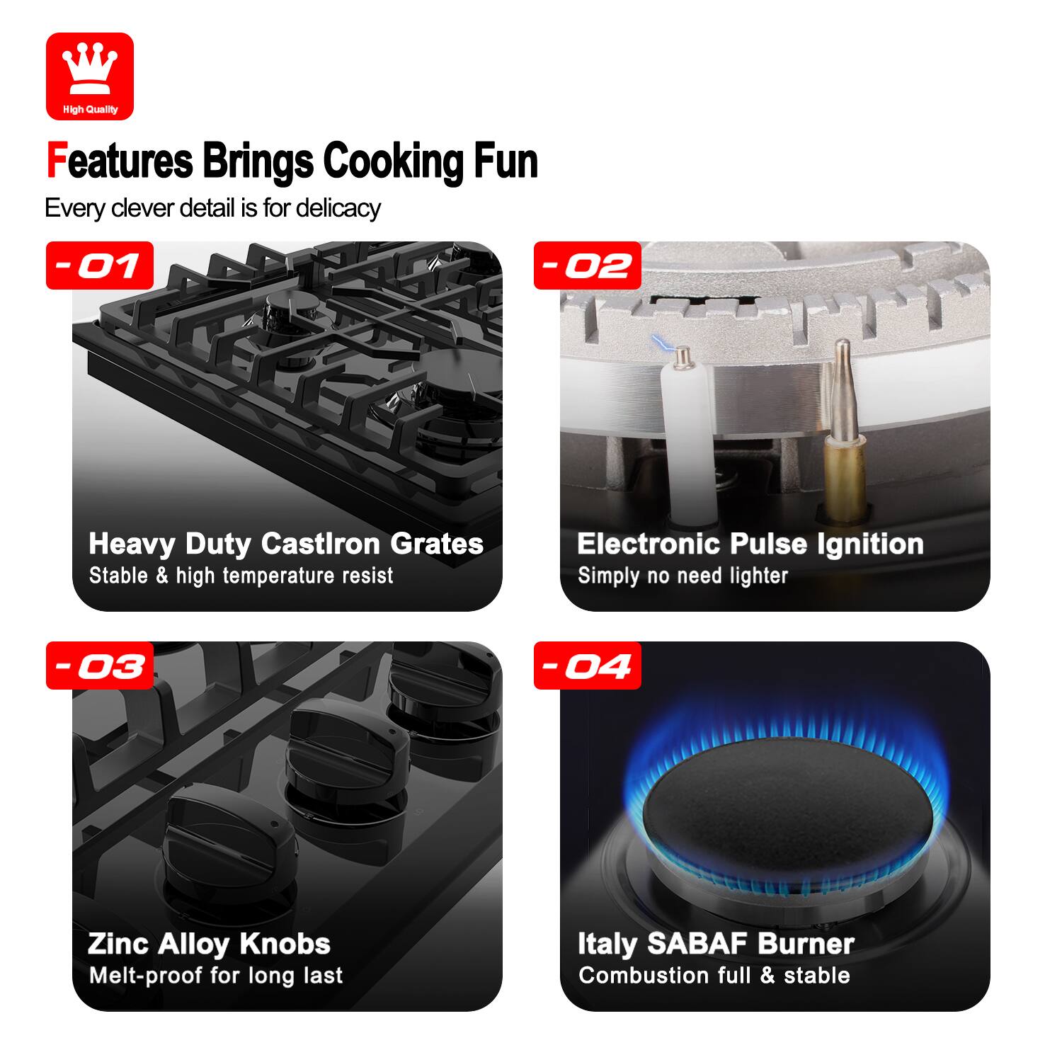 High Quality
Features Brings Cooking Fun
Every clever detail is for delicacy
-01 Heavy Duty Castron Grates
Stable & high temperature resist
-02 Electronic Pulse Ignition
Simply no need lighter
-03 Zinc Alloy Knobs
Melt-proof for long last
-04 Italy SABAF Burner
Combustion full & stable