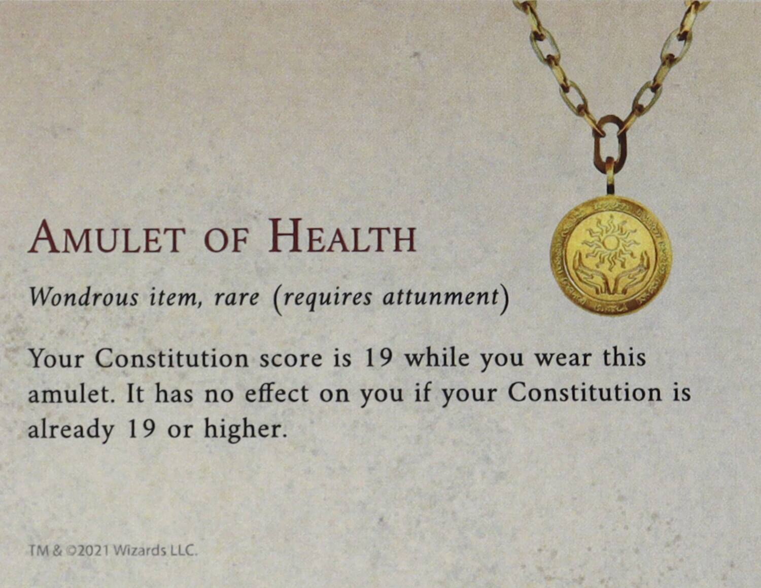 AMULET OF HEALTH  
Wondrous item, rare (requires attunement)  

Your Constitution score is 19 while you wear this amulet. It has no effect on you if your Constitution is already 19 or higher.  

TM & ©2021 Wizards LLC.