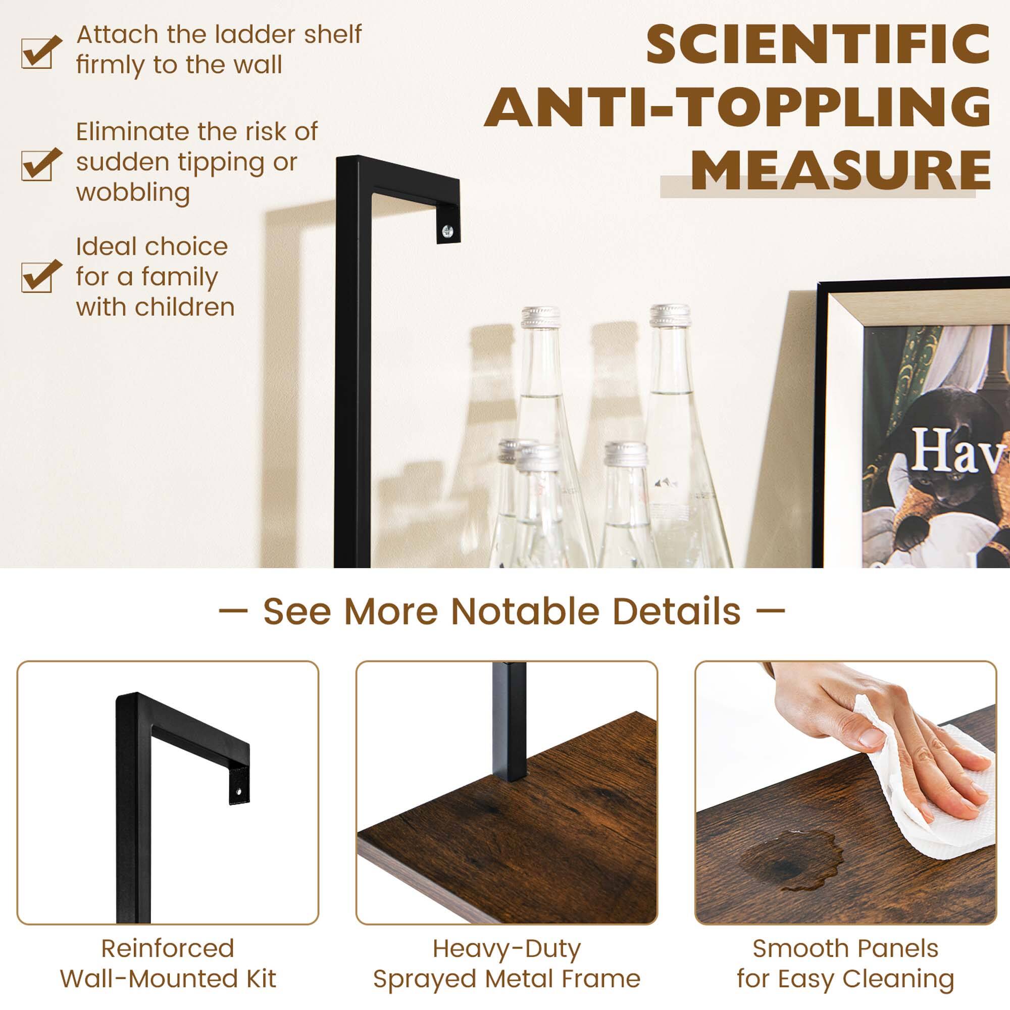 - Attach the ladder shelf firmly to the wall
- Eliminate the risk of sudden tipping or wobbling
- Ideal choice for a family with children

SCIENTIFIC ANTI-TOPPLING MEASURE

— See More Notable Details —

- Reinforced Wall-Mounted Kit
- Heavy-Duty Sprayed Metal Frame
- Smooth Panels for Easy Cleaning