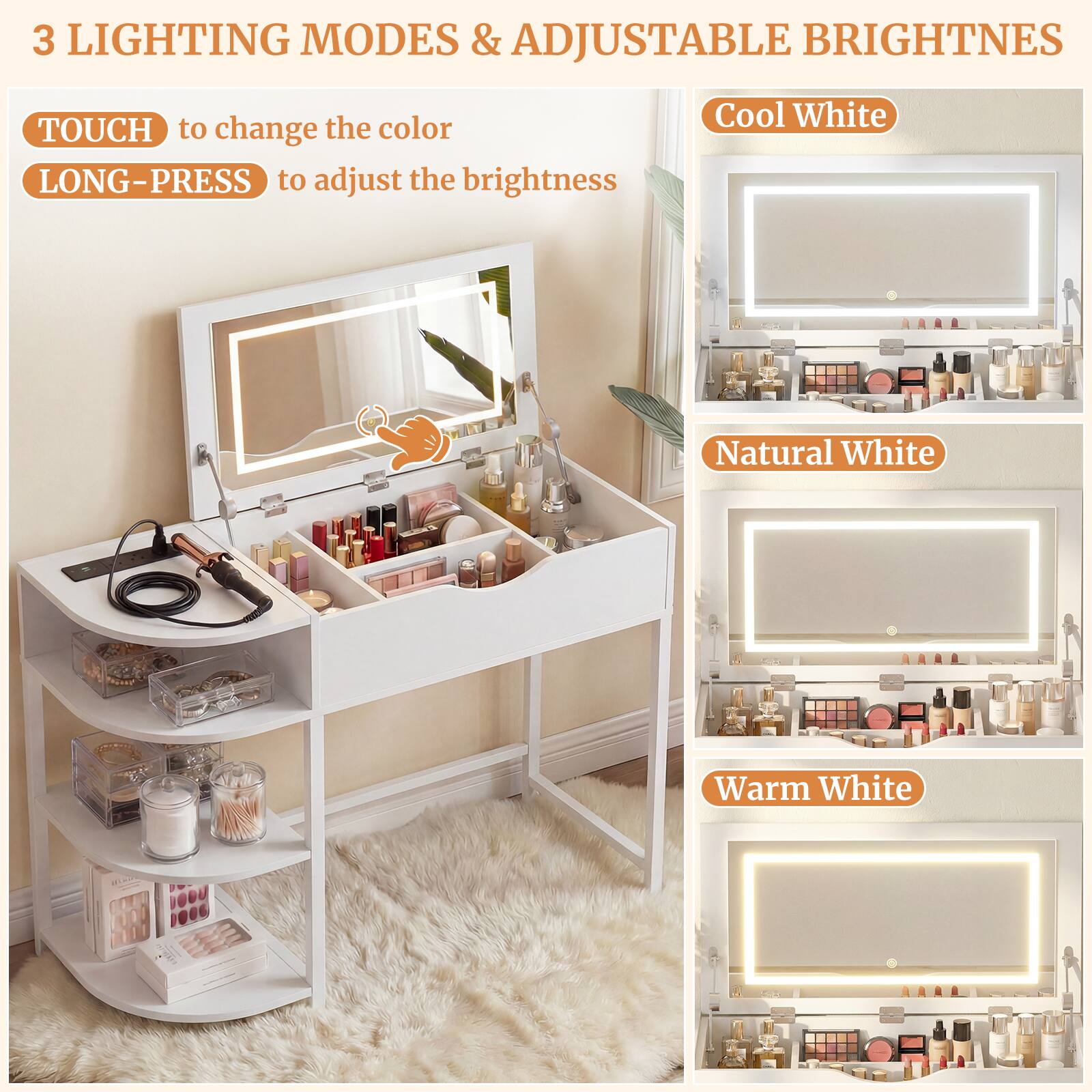 3 LIGHTING MODES & ADJUSTABLE BRIGHTNESS

TOUCH to change the color  
LONG-PRESS to adjust the brightness

Cool White  
Natural White  
Warm White