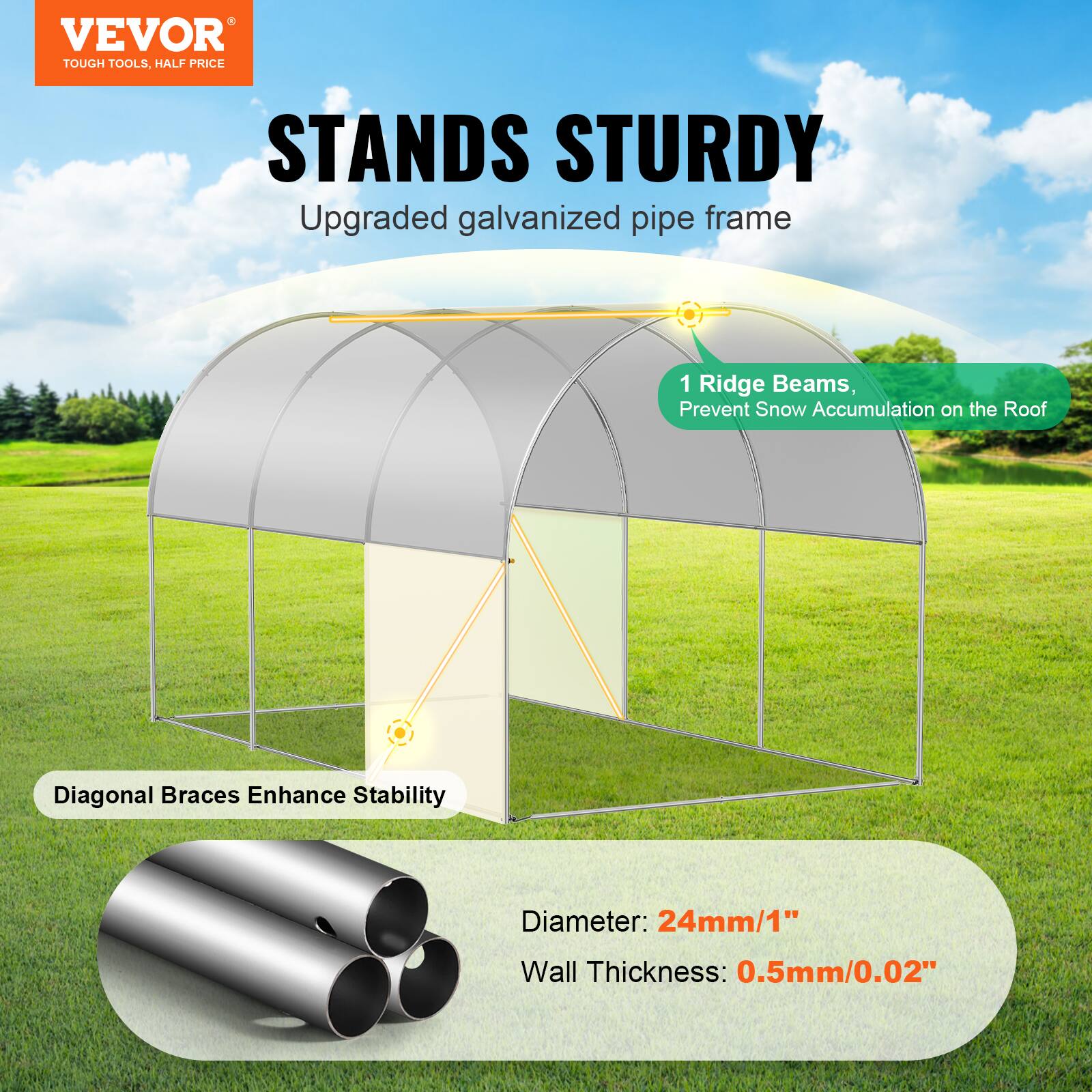 VEVOR TOUGH TOOLS. HALF PRICE STANDS STURDY
Upgraded galvanized pipe frame
1 Ridge Beams, Prevent Snow Accumulation on the Roof
Diagonal Braces Enhance Stability
Diameter: 24mm/1"
Wall Thickness: 0.5mm/0.02"