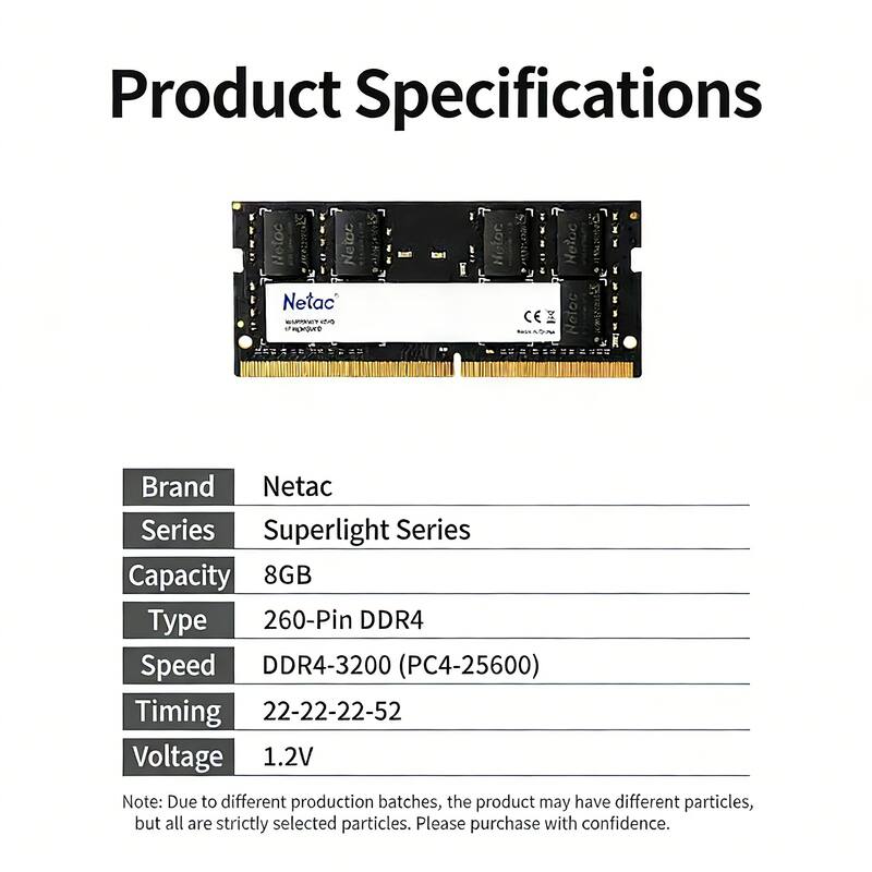 Product Specifications

Brand: Netac  
Series: Superlight Series  
Capacity: 8GB  
Type: 260-Pin DDR4  
Speed: DDR4-3200 (PC4-25600)  
Timing: 22-22-22-52  
Voltage: 1.2V  

Note: Due to different production batches, the product may have different particles, but all are strictly selected particles. Please purchase with confidence.