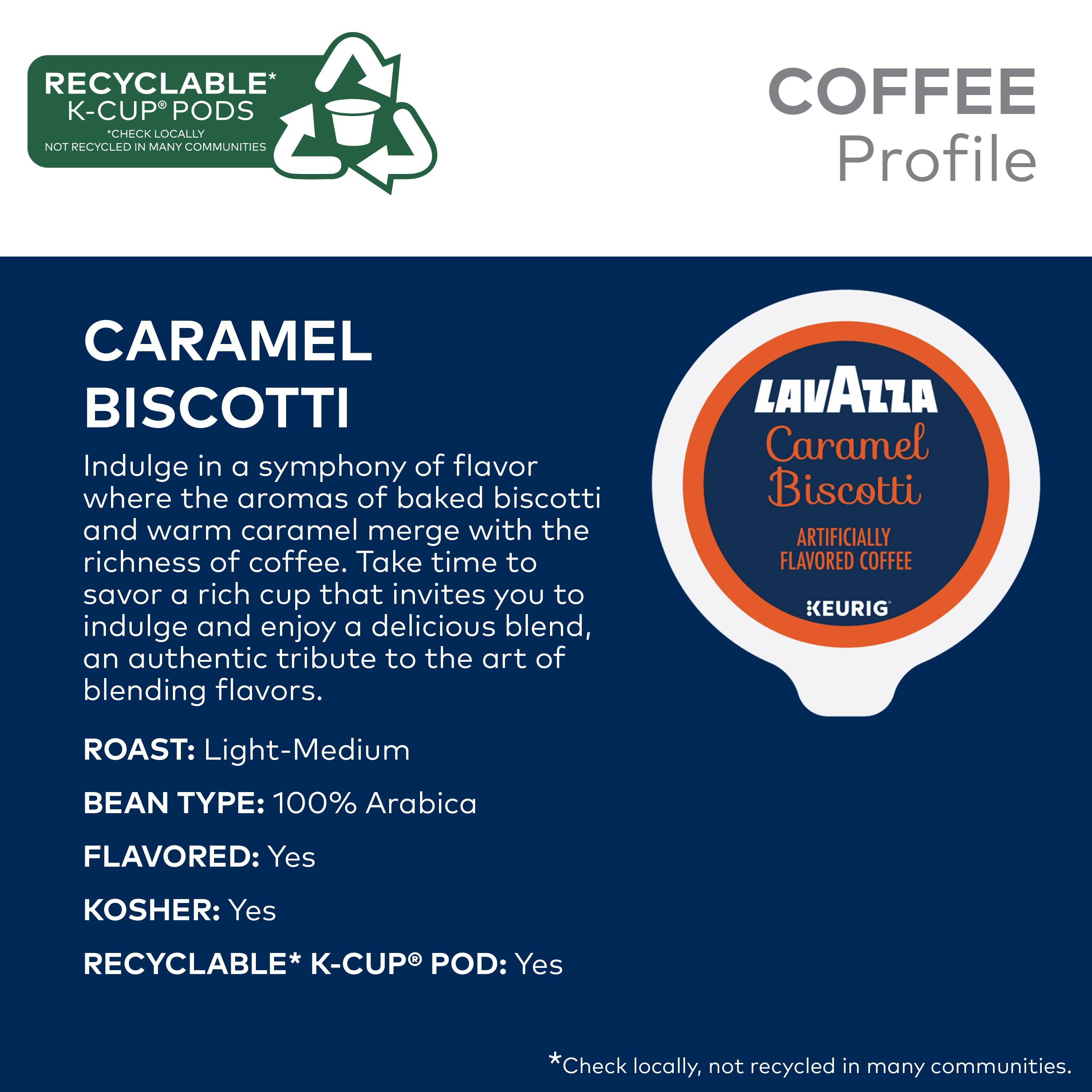 **RECYCLABLE* K-CUP PODS**  
*CHECK LOCALLY NOT RECYCLED IN MANY COMMUNITIES*

**COFFEE Profile**

**CARAMEL BISCOTTI**

Indulge in a symphony of flavor where the aromas of baked biscotti and warm caramel merge with the richness of coffee. Take time to savor a rich cup that invites you to indulge and enjoy a delicious blend, an authentic tribute to the art of blending flavors.

**LAVAZZA Caramel Biscotti**  
ARTIFICIALLY FLAVORED COFFEE  
KEURIG

**ROAST:** Light-Medium  
**BEAN TYPE:** 100% Arabica  
**FLAVORED:** Yes  
**KOSHER:** Yes  
**RECYCLABLE* K-CUP POD:** Yes  

*Check locally, not recycled in many communities.*