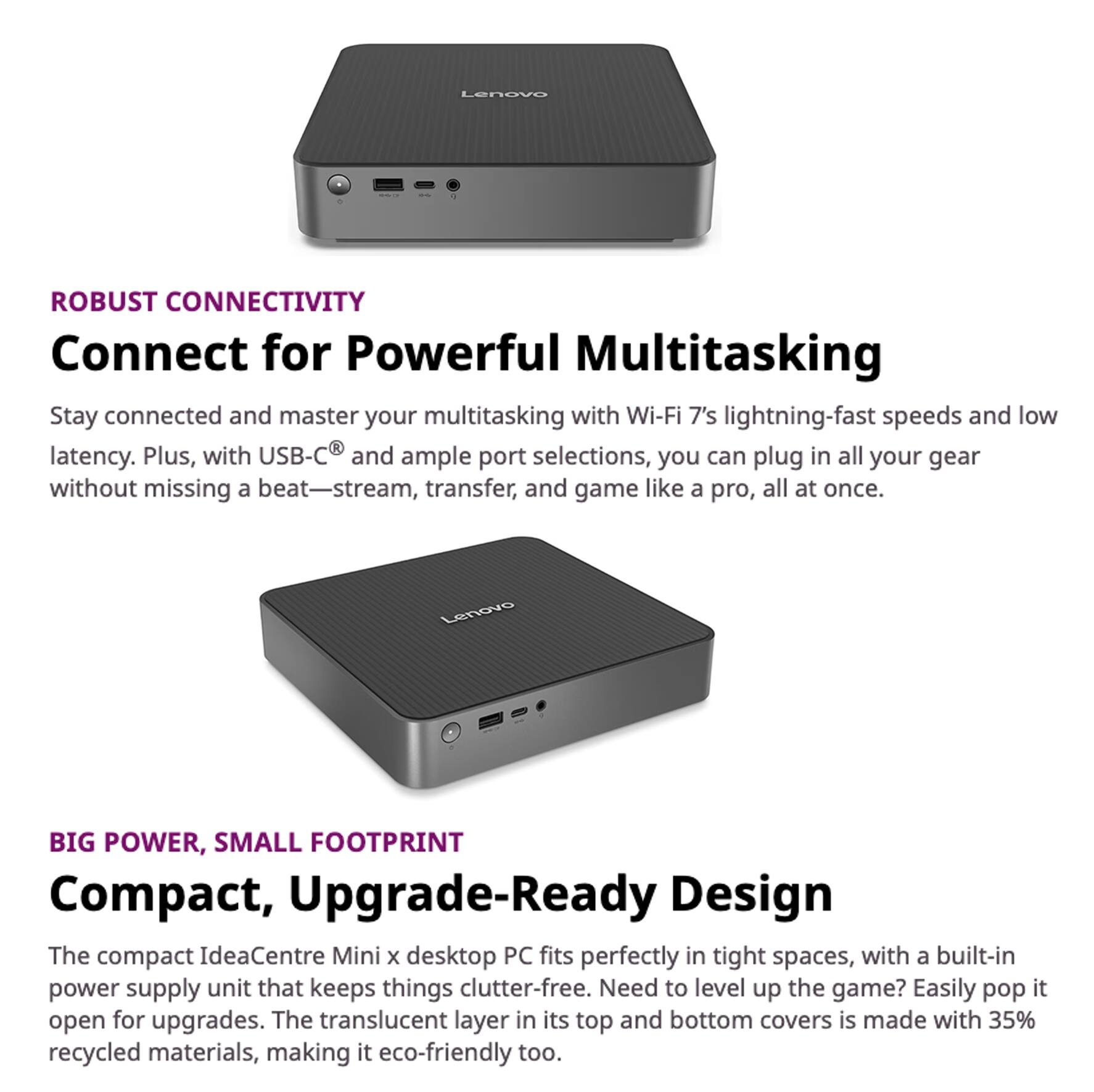Lenovo ROBUST CONNECTIVITY  
Connect for Powerful Multitasking  
Stay connected and master your multitasking with Wi-Fi 7's lightning-fast speeds and low latency. Plus, with USB-C® and ample port selections, you can plug in all your gear without missing a beat—stream, transfer, and game like a pro, all at once.  

Lenovo BIG POWER, SMALL FOOTPRINT  
Compact, Upgrade-Ready Design  
The compact IdeaCentre Mini x desktop PC fits perfectly in tight spaces, with a built-in power supply unit that keeps things clutter-free. Need to level up the game? Easily pop it open for upgrades. The translucent layer in its top and bottom covers is made with 35% recycled materials, making it eco-friendly too.