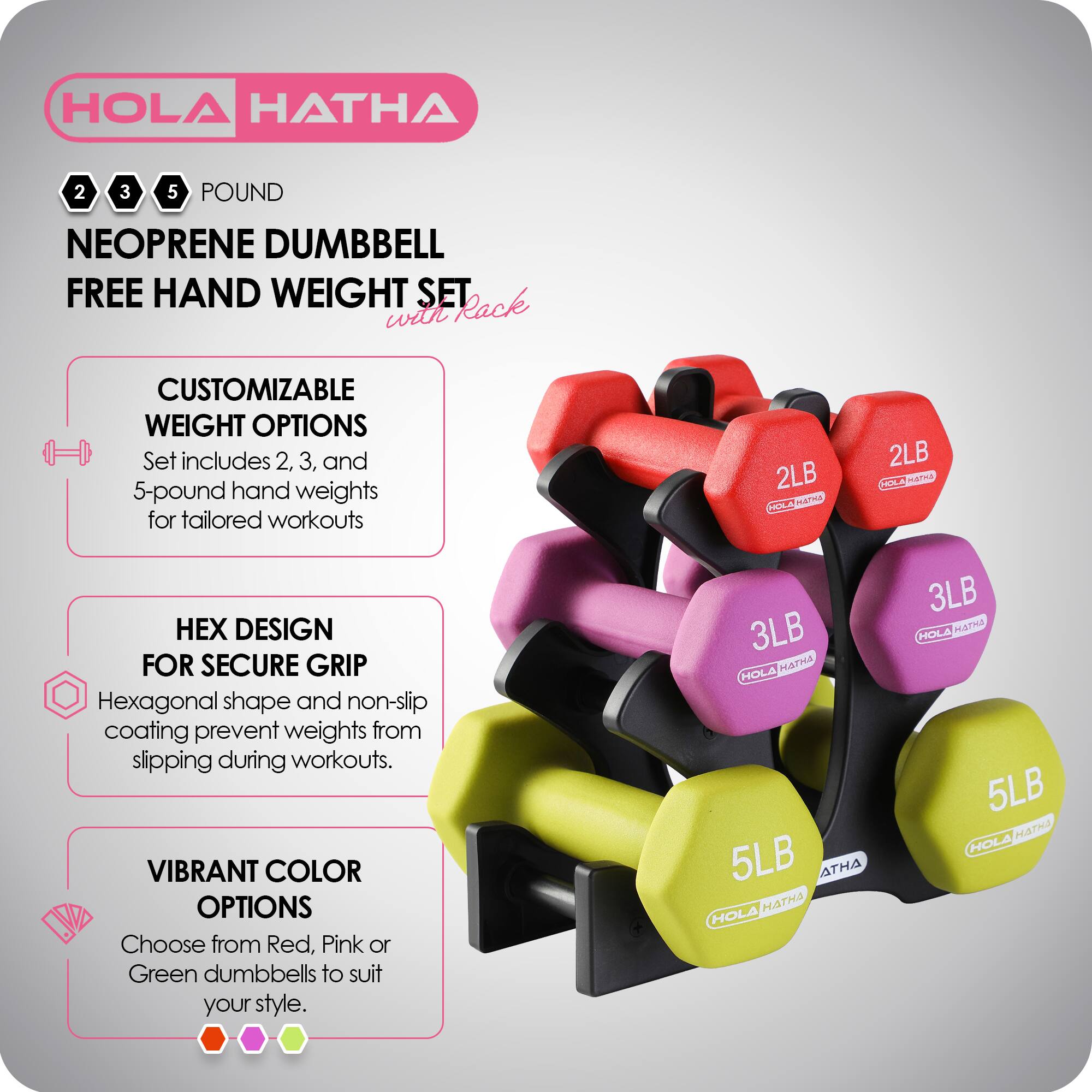 HOLA HATHA 2 3 5 POUND NEOPRENE DUMBBELL FREE HAND WEIGHT SET with Rack

CUSTOMIZABLE WEIGHT OPTIONS
Set includes 2, 3, and 5-pound hand weights for tailored workouts

HEX DESIGN FOR SECURE GRIP
Hexagonal shape and non-slip coating prevent weights from slipping during workouts

VIBRANT COLOR OPTIONS
Choose from Red, Pink, or Green dumbbells to suit your style