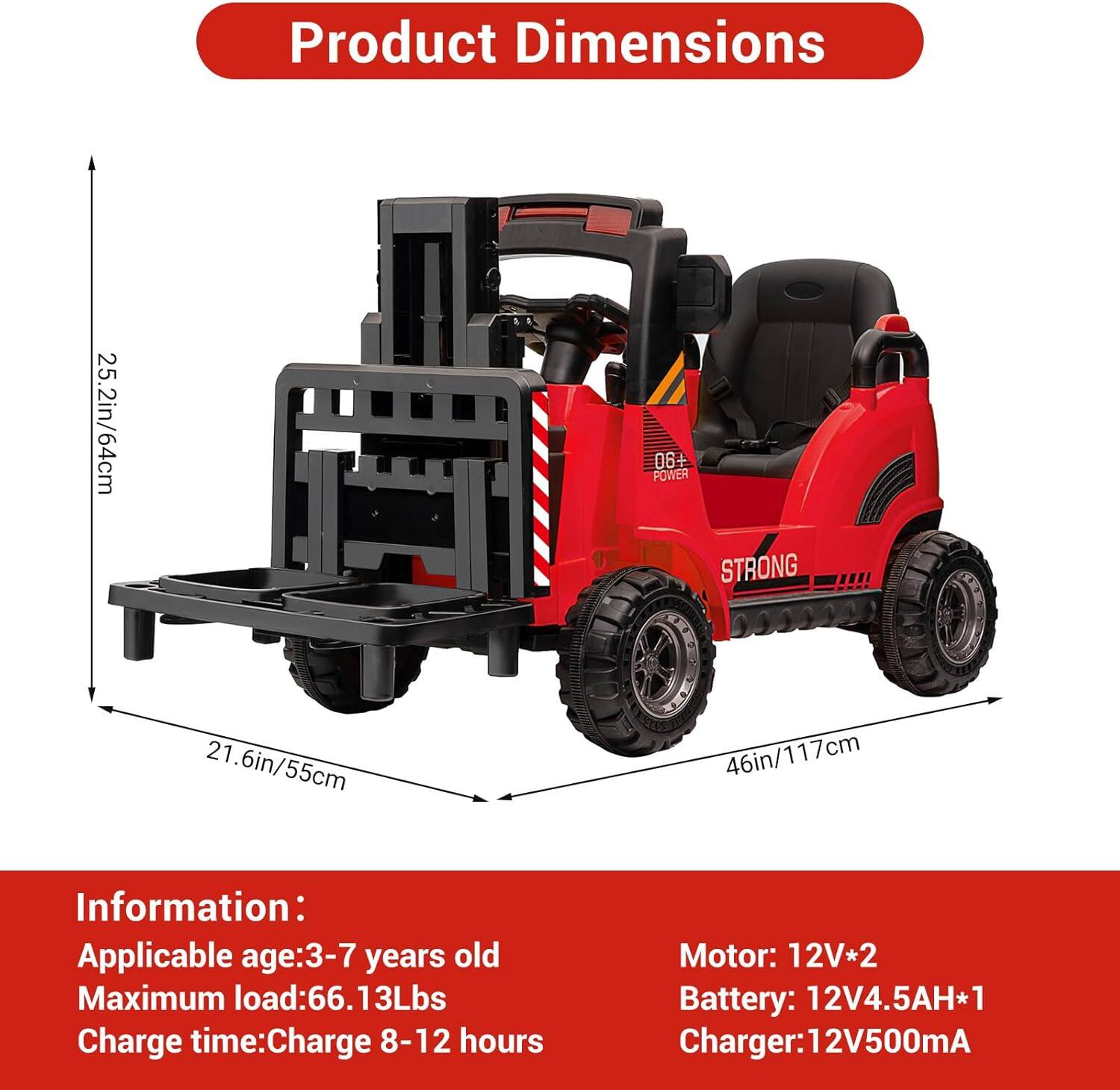 Product Dimensions  
25.2in/64cm  
21.6in/55cm  
46in/117cm  

Information:  
Applicable age: 3-7 years old  
Maximum load: 66.13Lbs  
Charge time: Charge 8-12 hours  

Motor: 12V*2  
Battery: 12V4.5AH*1  
Charger: 12V500mA