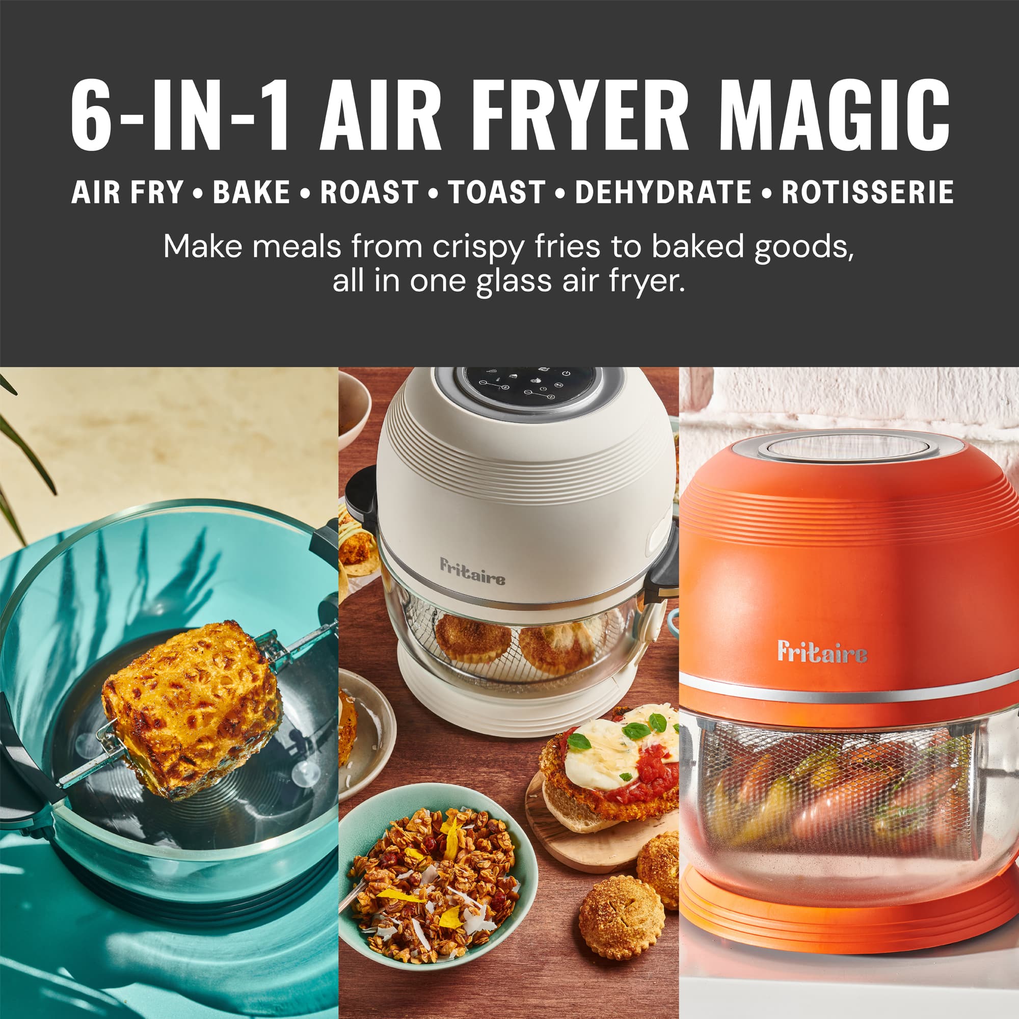 6-IN-1 AIR FRYER MAGIC
AIR FRY • BAKE • ROAST • TOAST • DEHYDRATE • ROTISSERIE
Make meals from crispy fries to baked goods, all in one glass air fryer.