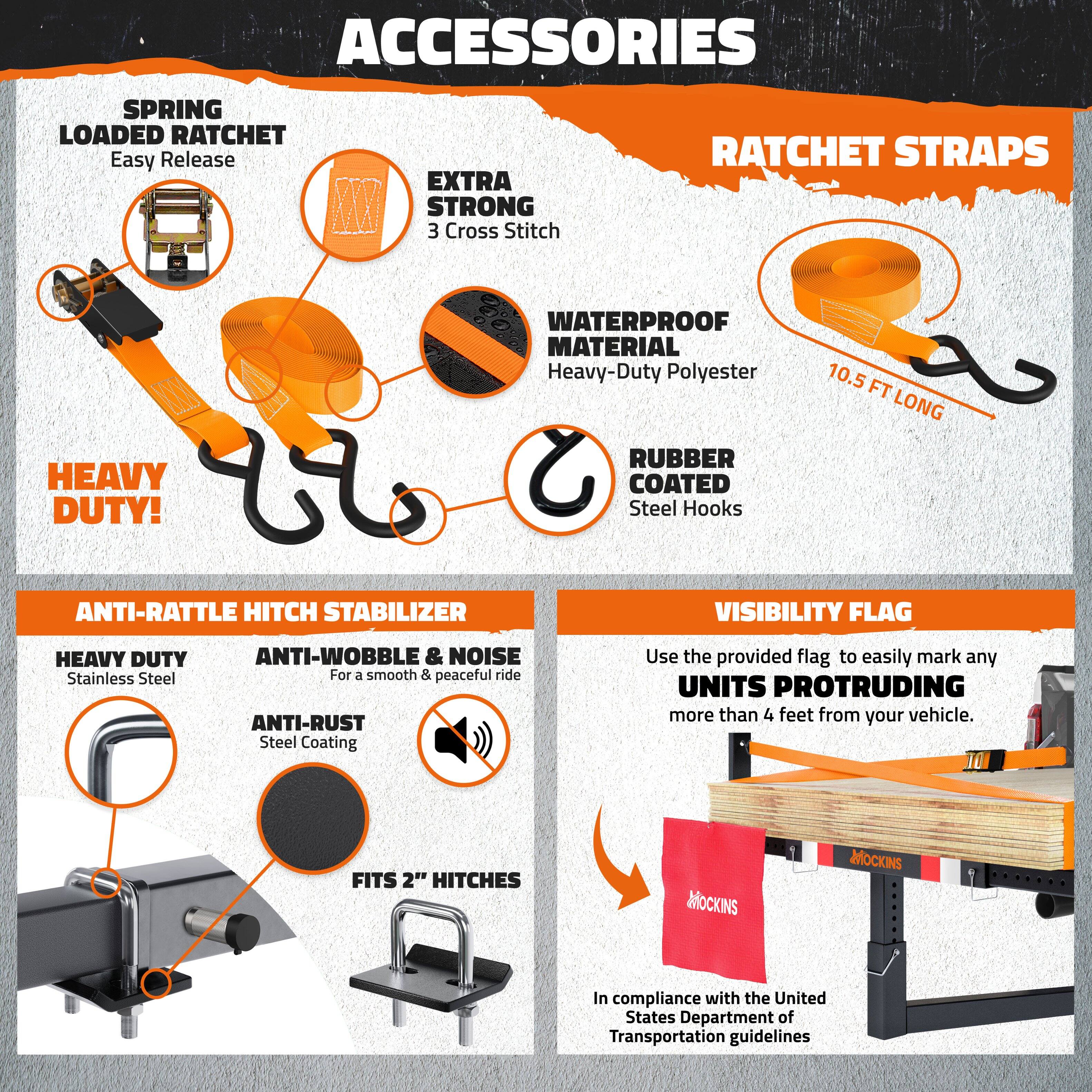 **ACCESSORIES**

- **SPRING LOADED RATCHET**
  - Easy Release

- **RATCHET STRAPS**
  - EXTRA STRONG
    - 3 Cross Stitch
  - WATERPROOF MATERIAL
    - Heavy-Duty Polyester
  - RUBBER COATED
    - Steel Hooks
  - 10.5 FT LONG

- **HEAVY DUTY!**
  - ANTI-RATTLE HITCH STABILIZER
    - HEAVY DUTY
      - Stainless Steel
    - ANTI-WOBBLE & NOISE
      - For a smooth & peaceful ride
    - ANTI-RUST
      - Steel Coating
    - FITS 2" HITCHES

- **VISIBILITY FLAG**
  - Use the provided flag to easily mark any UNITS PROTRUDING more than 4 feet from your vehicle.
  - In compliance with the United States Department of Transportation guidelines

**MOCKINS**