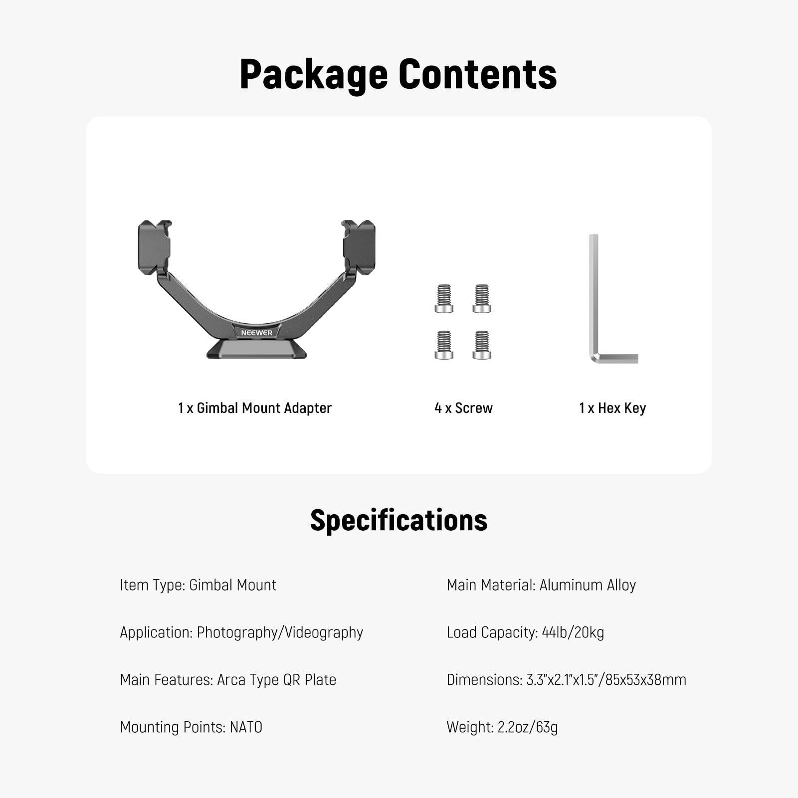 Package Contents  
NEEWER  
1 x Gimbal Mount Adapter  
4 x Screw  
1 x Hex Key  

Key Specifications  
Item Type: Gimbal Mount  
Main Material: Aluminum Alloy  
Application: Photography/Videography  
Load Capacity: 44lb/20kg  
Main Features: Arca Type QR Plate  
Dimensions: 3.3x2.1x1.5/85x53x38mm  
Mounting Points: NATO  
Weight: 2.2oz/63g