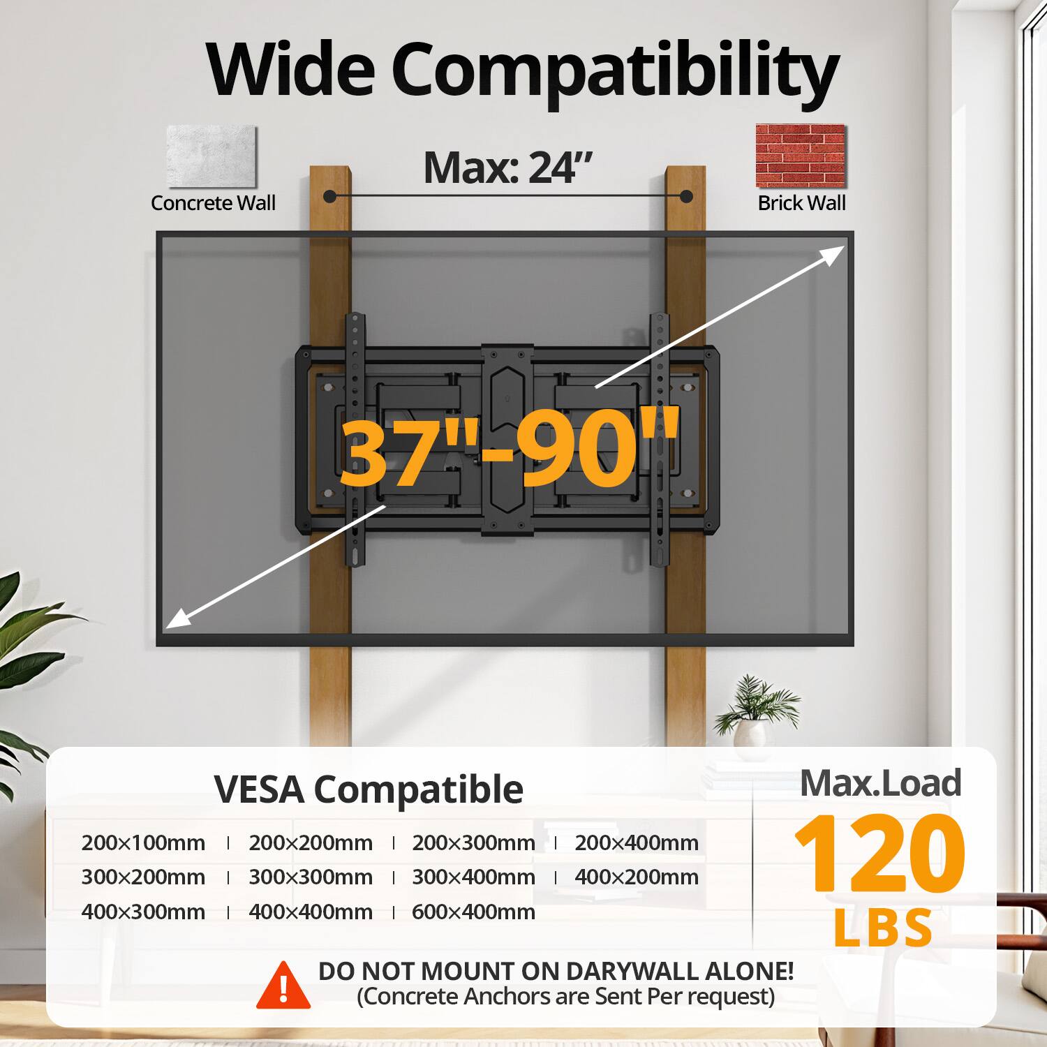 Wide Compatibility
Max: 24"
Concrete Wall
Brick Wall
37"-90"
VESA Compatible
Max.Load
200x100mm | 200x200mm | 200x300mm | 200x400mm
300x200mm | 300x300mm | 300x400mm | 400x200mm
400x300mm | 400x400mm | 600x400mm
120 LBS
DO NOT MOUNT ON DARYWALL ALONE!
(Concrete Anchors are Sent Per request)