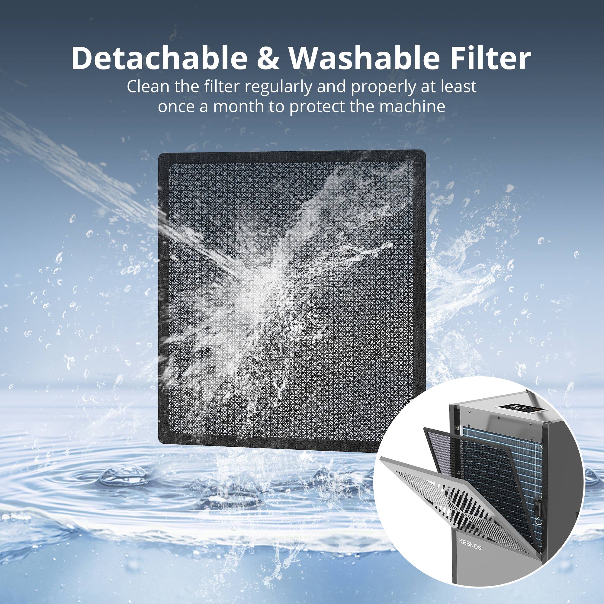 Detachable & Washable Filter  
Clean the filter regularly and properly at least once a month to protect the machine