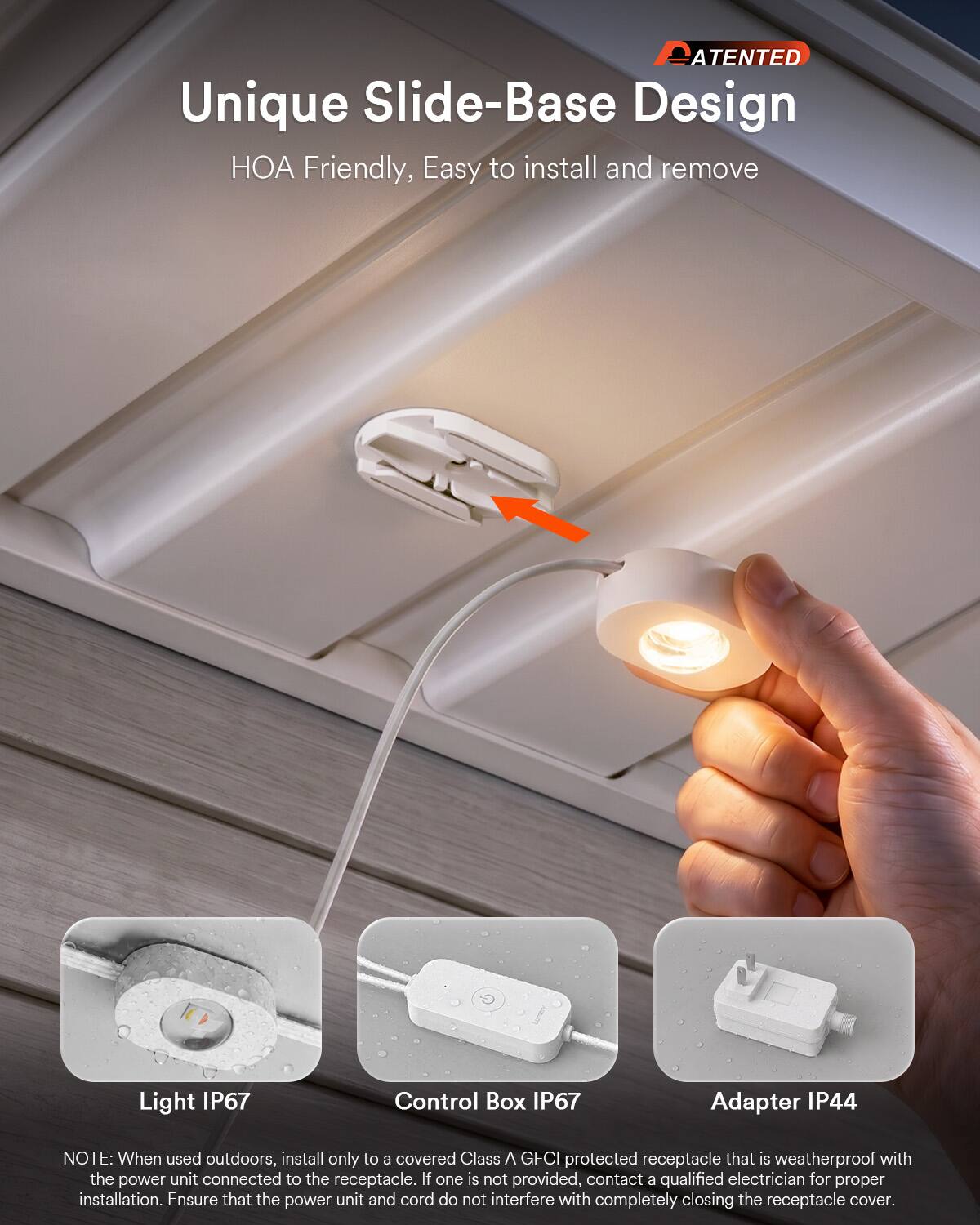 PATENTED  
Unique Slide-Base Design  
HOA Friendly, Easy to install and remove  

Light IP67  
Control Box IP67  
Adapter IP44  

NOTE: When used outdoors, install only to a covered Class A GFCI protected receptacle that is weatherproof with the power unit connected to the receptacle. If one is not provided, contact a qualified electrician for proper installation. Ensure that the power unit and cord do not interfere with completely closing the receptacle cover.