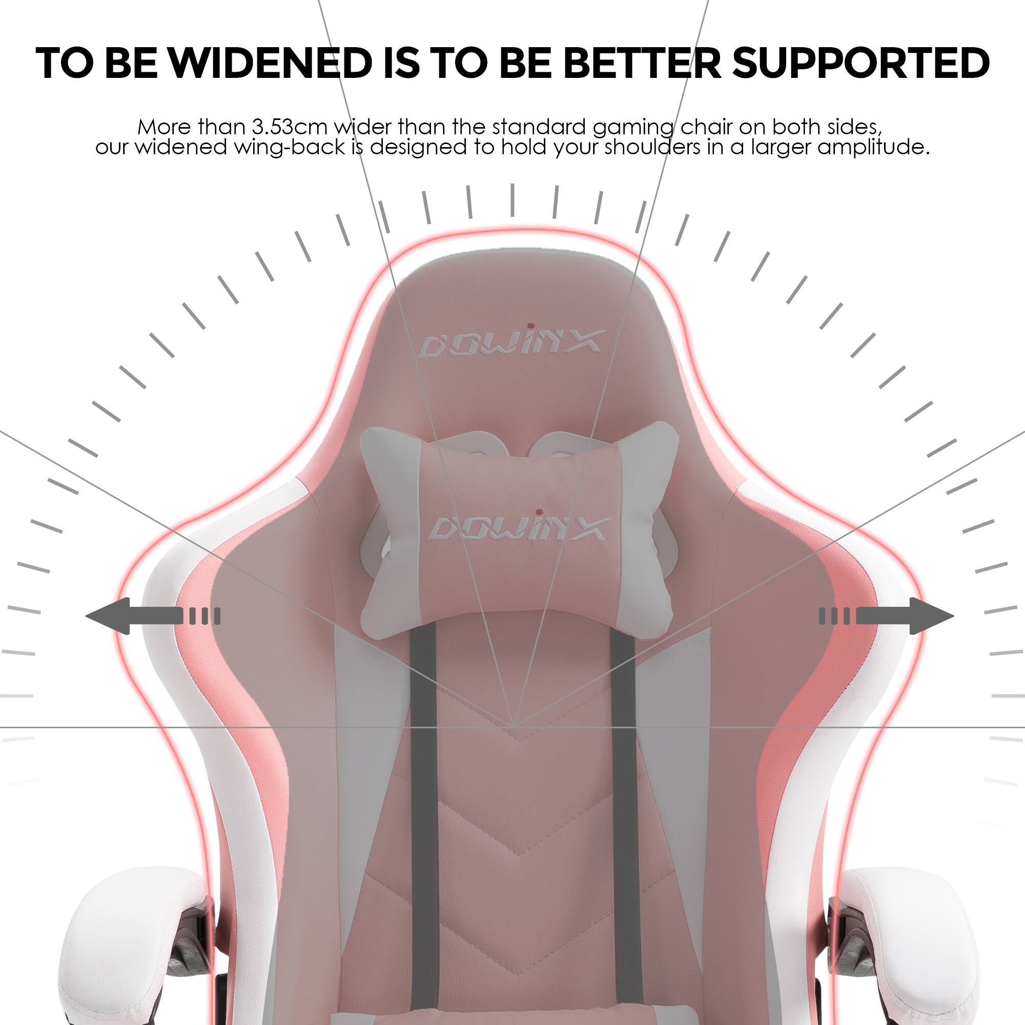 TO BE WIDENED IS TO BE BETTER SUPPORTED

More than 3.53cm wider than the standard gaming chair on both sides, our widened wing-back is designed to hold your shoulders in a larger amplitude.