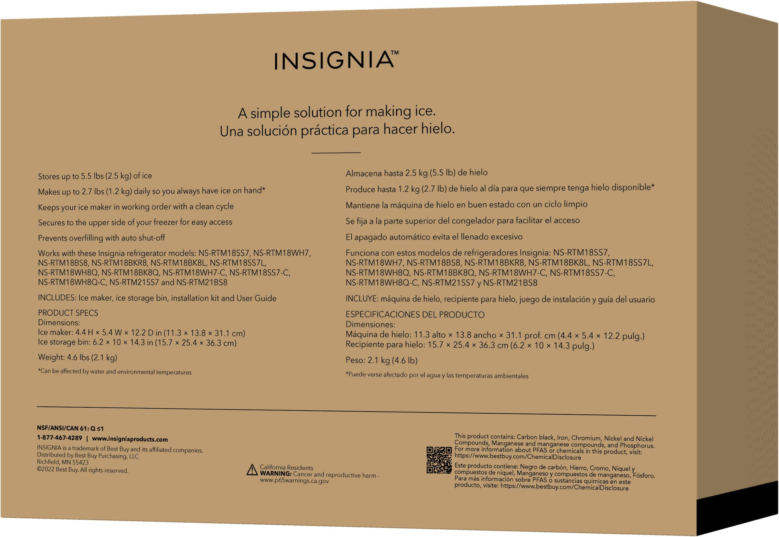 INSIGNIA A simple solution for making ice. Una solucin prctica para hacer hielo. Almacena hasta (5.5 hielo Stores have hand* Produce hasta hielo para siempre tenga hielo disponible* Makes (1.2 daily always maker working order clean cycle Mantiene mquina hielo buen estado ciclo limpio Keeps your Secures freezer access parte superior congelador para facilitar acceso upper easy Prevents overfilling shut-off apagado automtico evita llenado excesivo Works these Insignia refrigerator models: NS-RTM18SS7, NS-RTM18WH7, Funciona estos modelos refrigeradores Insignia: NS-RTM18SS7, NS-RTM18BS8, NS-RTM18BKR8, NS-RTM18BK8L, NS-RTM18SS7L, NS-RTM18SS7-C, NS-RTM18WH8Q, NS-RTM18BKBQ, NS-RTM18WH7-C, NS-RTM18SS7-C, NS-RTM18BK8Q-C, NS-RTM21SS7, NS-RTM21BS8. INCLUDES: maker, storage installation Guide.