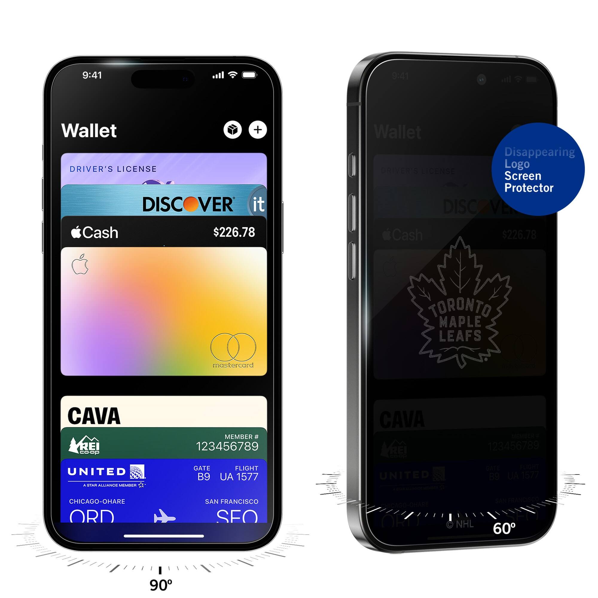 9:41  
Wallet  
DRIVER'S LICENSE  
DISCOVER it  
Cash $226.78  
CAVA  
MEMBER # 123456789  
UNITED  
GATE B9  
FLIGHT UA 1577  
CHICAGO-O'HARE ORD  
SAN FRANCISCO SFO  

9:41  
Wallet  
DRIVER'S LICENSE  
DISCOVER it  
Cash $226.78  
TORONTO MAPLE LEAFS  
CAVA  
MEMBER # 123456789  
UNITED  
GATE B9  
FLIGHT UA 1577  
CHICAGO-O'HARE ORD  
SAN FRANCISCO SFO  

Disappearing Logo Screen Protector