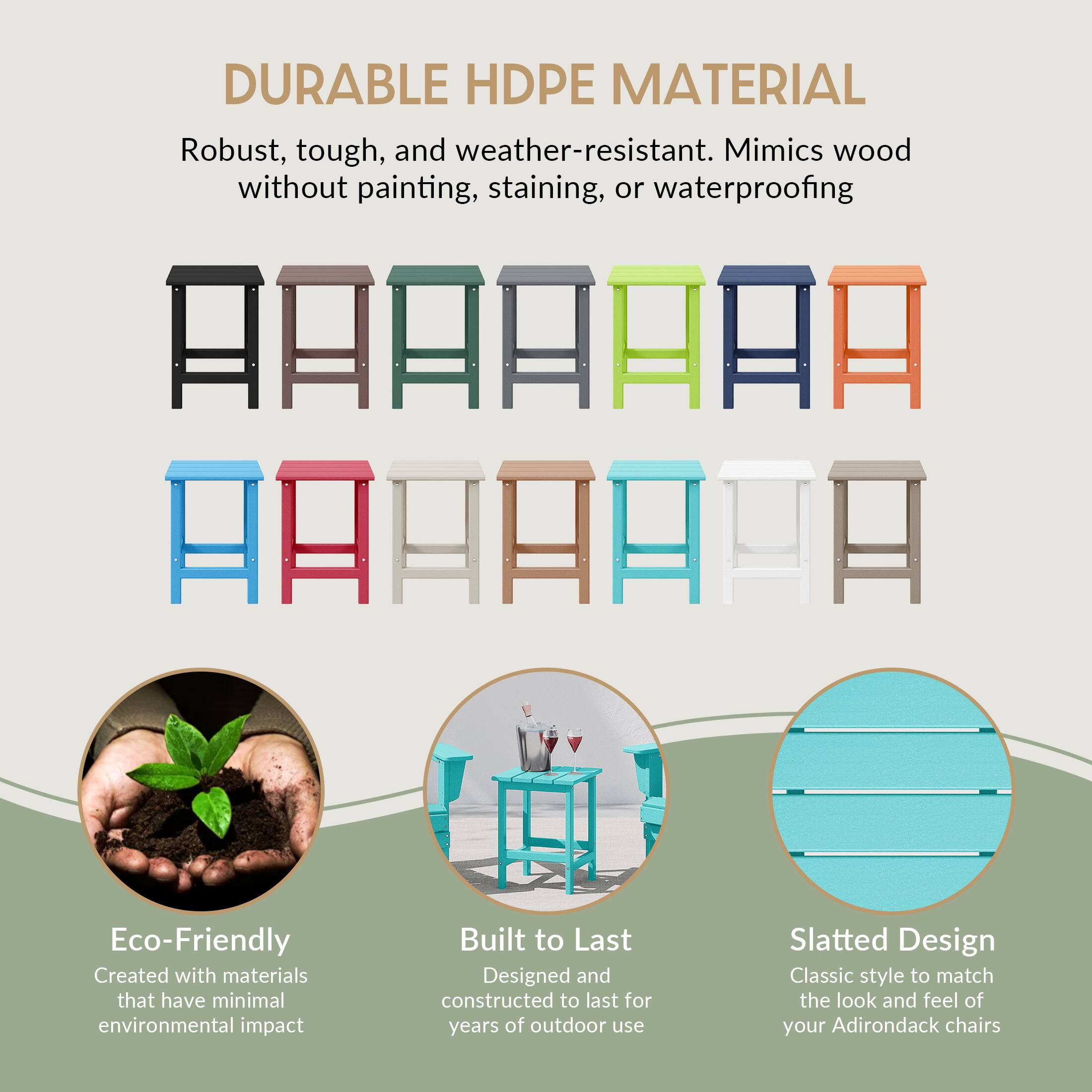 DURABLE HDPE MATERIAL  
Robust, tough, and weather-resistant. Mimics wood without painting, staining, or waterproofing  

Eco-Friendly  
Created with materials that have minimal environmental impact  

Built to Last  
Designed and constructed to last for years of outdoor use  

Slatted Design  
Classic style to match the look and feel of your Adirondack chairs