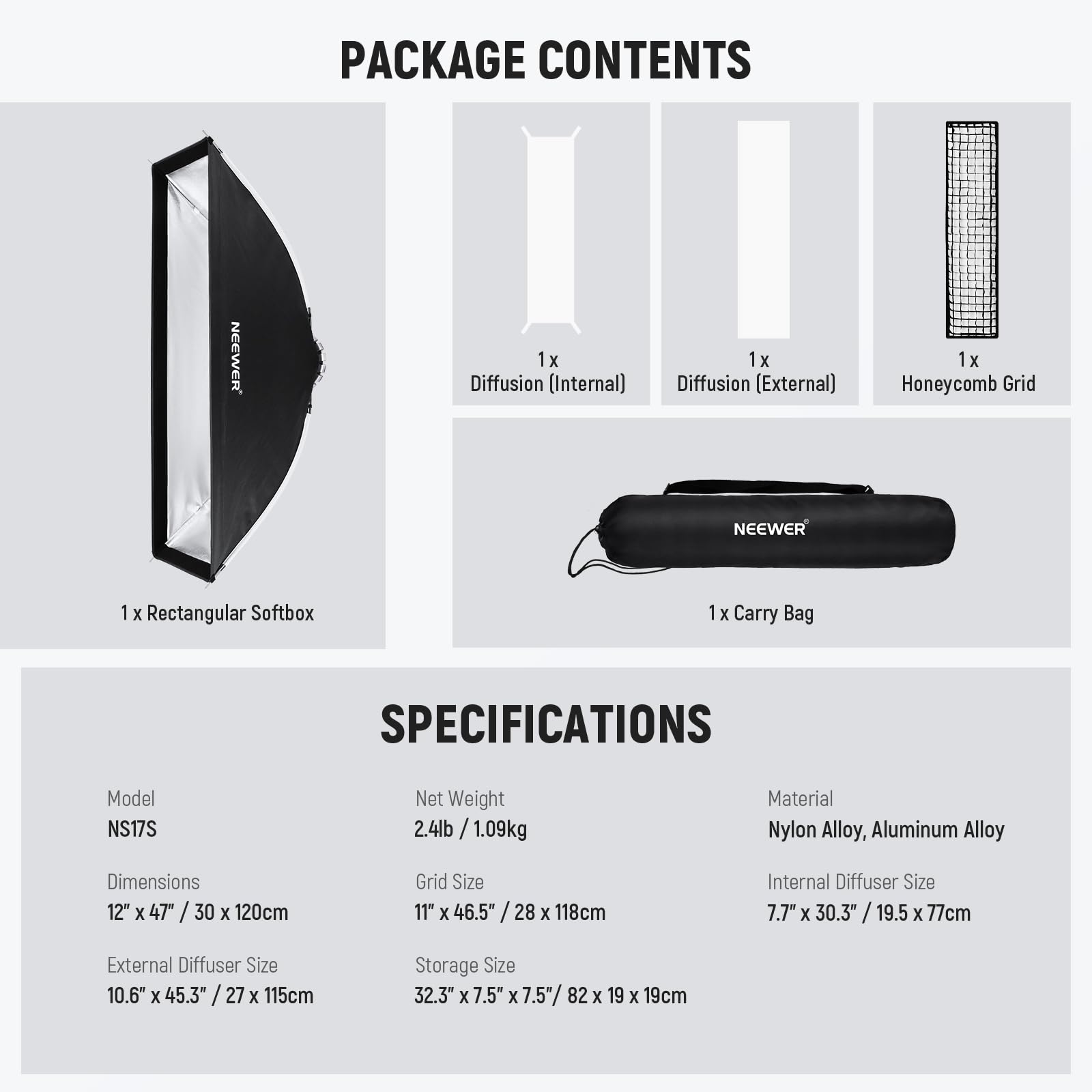 PACKAGE CONTENTS  
- 1x Diffusion (Internal)  
- 1x Diffusion (External)  
- 1x Honeycomb Grid  
- 1x Rectangular Softbox  
- 1x Carry Bag  

SPECIFICATIONS  
- Model: NS17S  
- Net Weight: 2.4lb / 1.09kg  
- Material: Nylon Alloy, Aluminum Alloy  
- Dimensions: 12" x 47" / 30 x 120cm  
- Grid Size: 11" x 46.5" / 28 x 118cm  
- Internal Diffuser Size: 7.7" x 30.3" / 19.5 x 77cm  
- External Diffuser Size: 10.6" x 45.3" / 27 x 115cm  
- Storage Size: 32.3" x 7.5" x 7.5" / 82 x 19 x 19cm