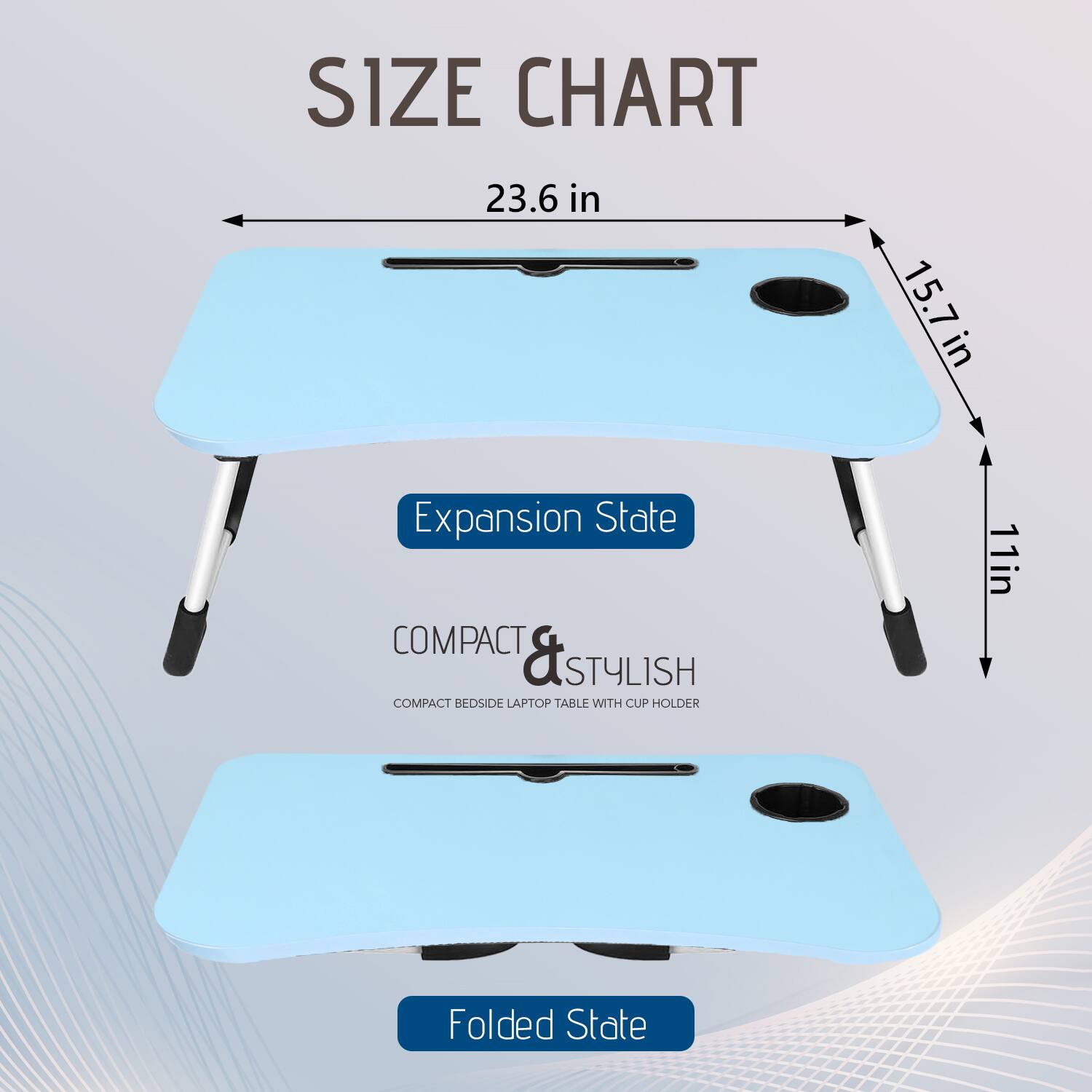 SIZE CHART

23.6 in  
15.7 in  
11 in

Expansion State

COMPACT & STYLISH  
COMPACT BEDSIDE LAPTOP TABLE WITH CUP HOLDER

Folded State