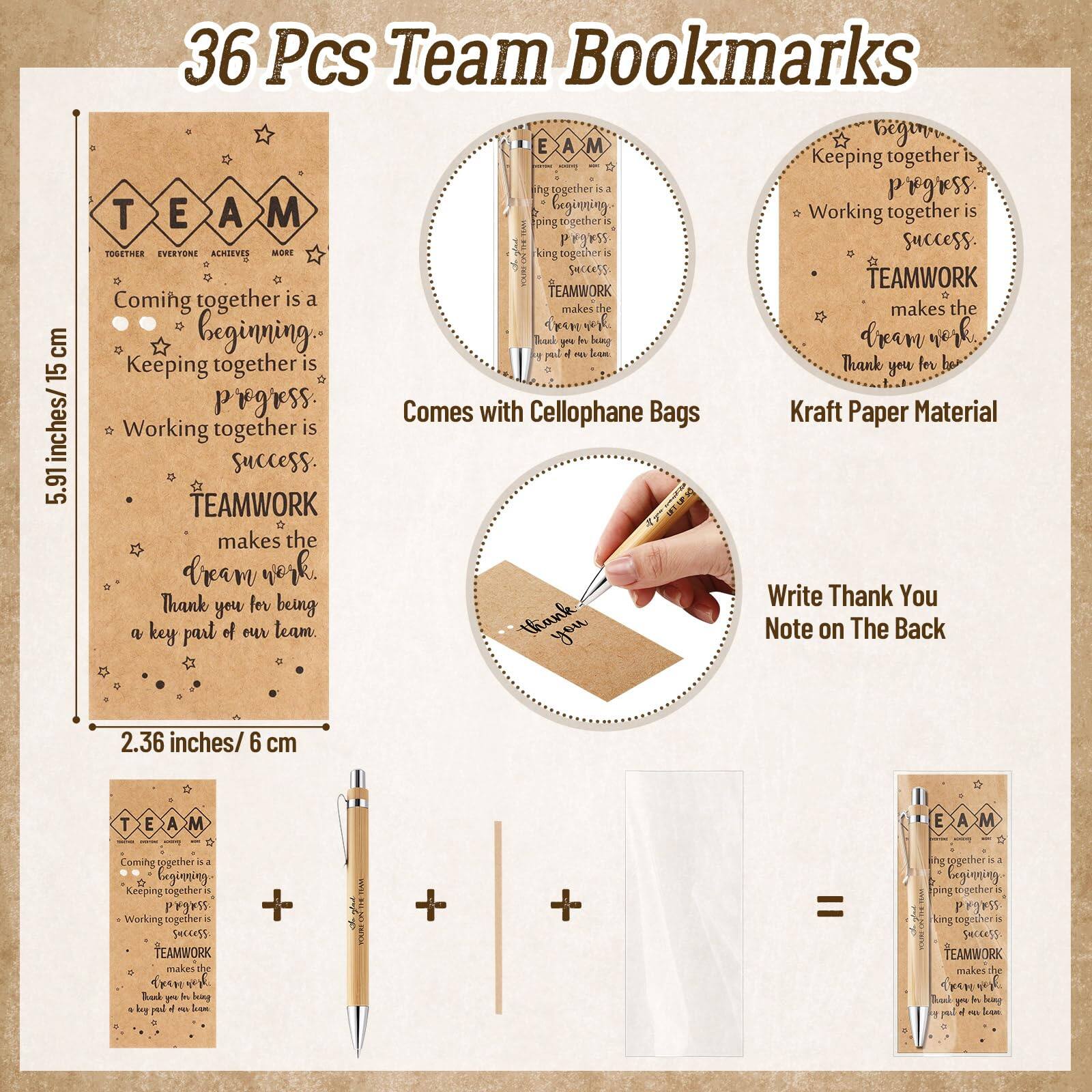 36 Pcs Team Bookmarks

5.91 inches/15 cm

2.36 inches/6 cm

TEAM
TOGETHER EVERYONE ACHIEVES MORE

- Coming together is a beginning.
- Keeping together is progress.
- Working together is success.
- TEAMWORK makes the dream work.
- Thank you for being a key part of our team.

Comes with Cellophane Bags

Kraft Paper Material

Write Thank You Note on The Back