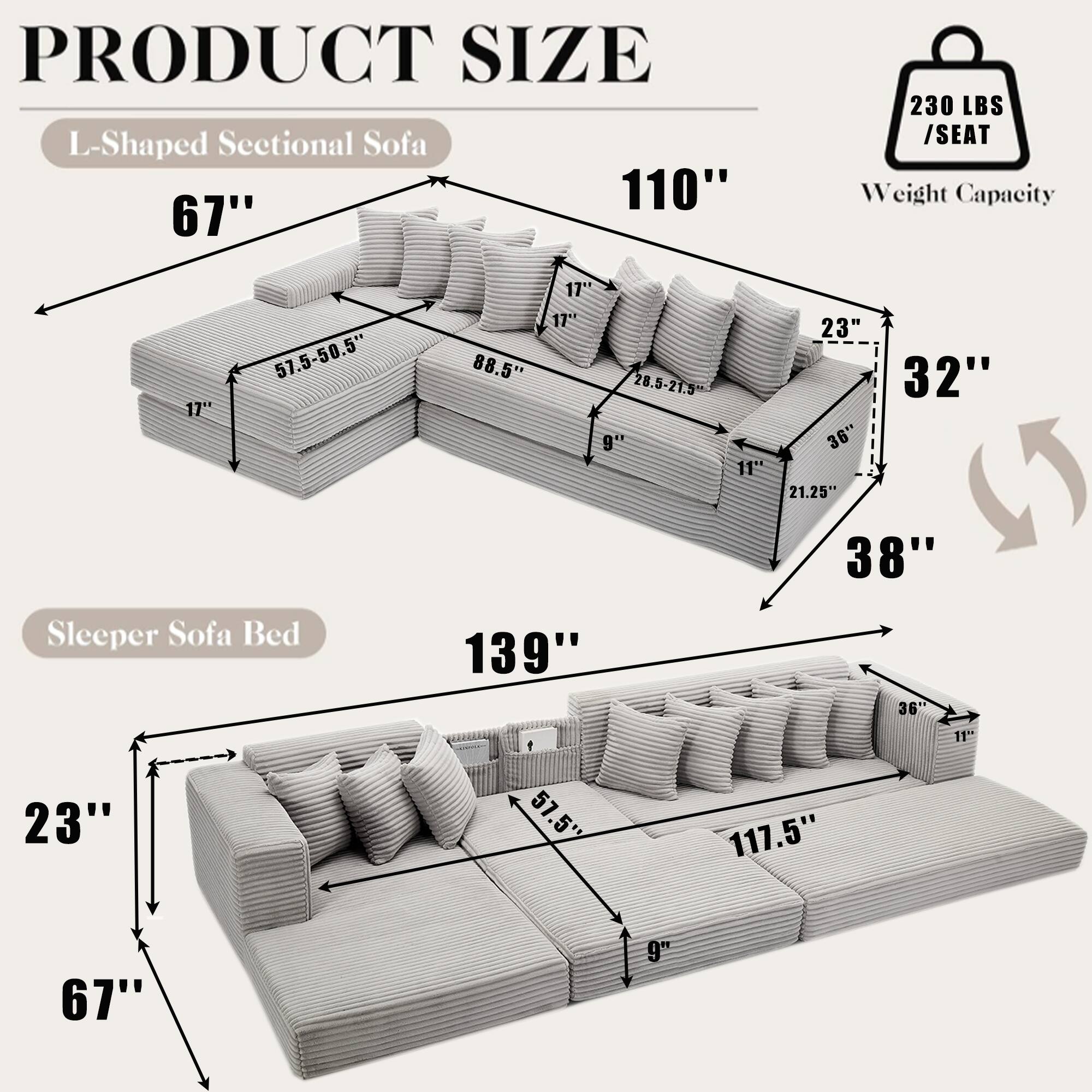 **PRODUCT SIZE**

**L-Shaped Sectional Sofa**
- 110" (Length)
- 67" (Height)
- 230 LBS / SEAT Weight Capacity
- 57.5-50.5" (Seat Depth)
- 17" (Arm Height)
- 88.5" (Seat Width)
- 28.5-21.5" (Back Height)
- 9" (Seat Height)
- 32" (Armrest Width)
- 36" (Depth)
- 21.25" (Seat Depth)
- 38" (Seat Width)
- 36" (Depth)

**Sleeper Sofa Bed**
- 139" (Length)
- 23" (Height)
- 67" (Width)
- 117.5" (Seat Length)
- 57.5" (Seat Width)
- 9" (Seat Height)
- 36" (Depth)
- 11" (Armrest Height)
- 32" (Armrest Width)