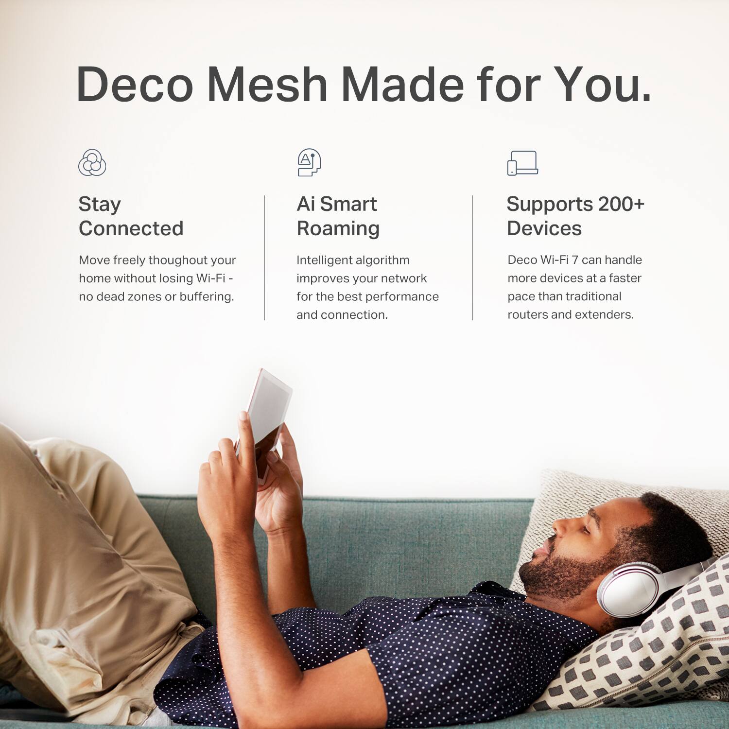 Deco Mesh Made for You. Stay connected and move freely throughout your home without losing Wi-Fi or experiencing dead zones or buffering. Ai Smart Roaming Intelligent algorithm improves your network for the best performance and connection. Supports 200+ Devices Deco Wi-Fi 7 can handle more devices at a faster pace than traditional routers and extenders.