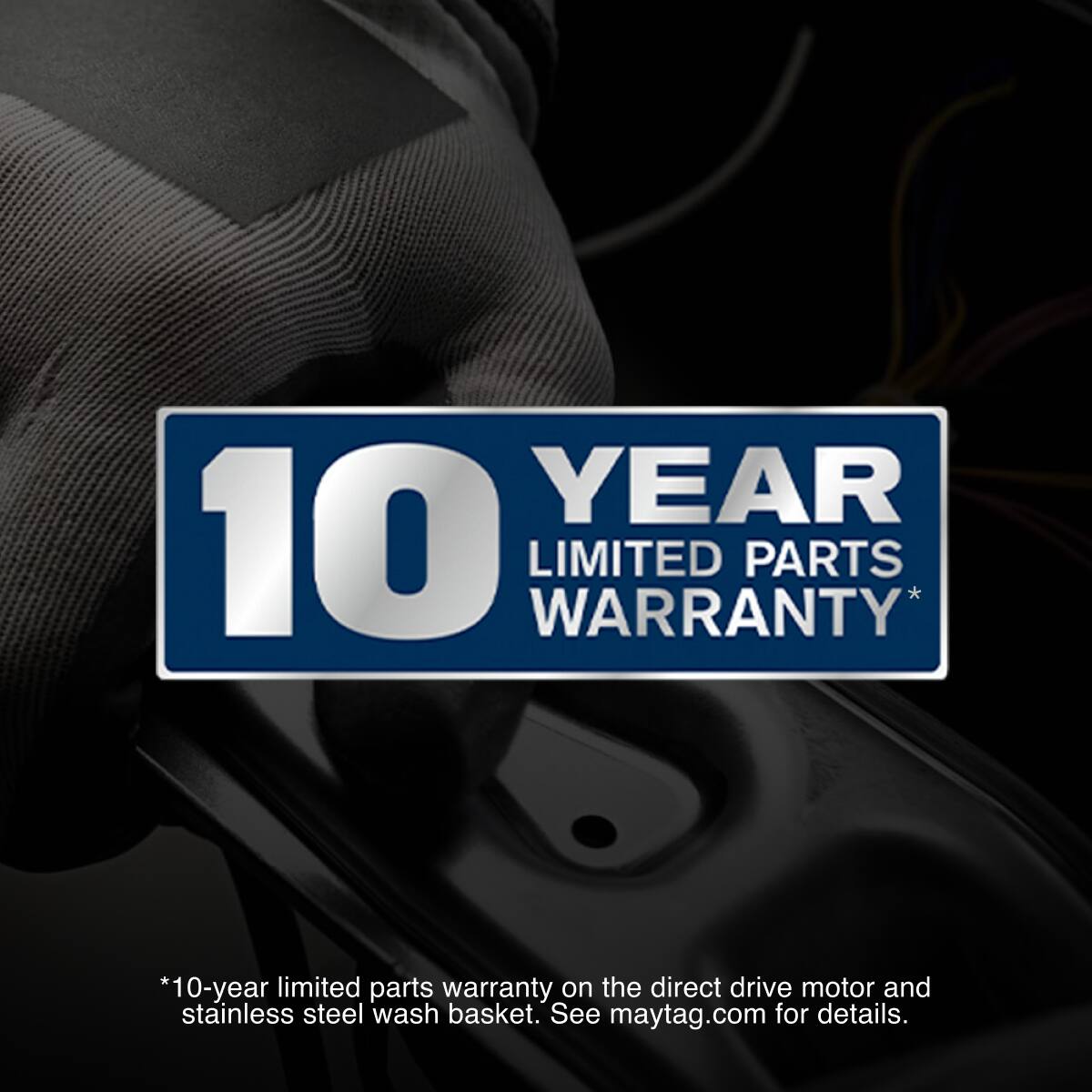 YEAR 10 LIMITED WARRANTY PARTS *10-year limited parts warranty on the direct drive motor and stainless steel wash basket. See maytag.com for details.