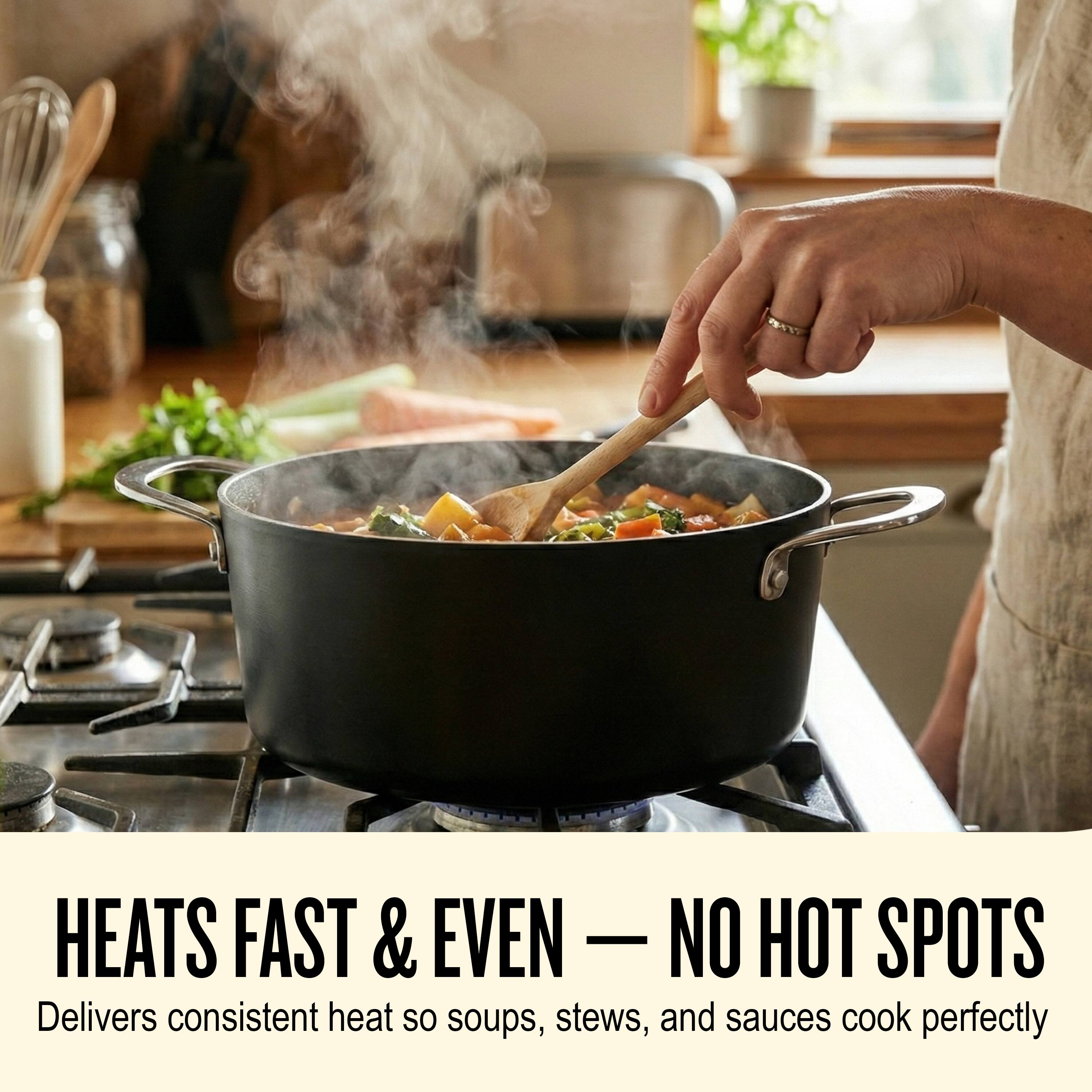 HEATS FAST & EVEN — NO HOT SPOTS  
Delivers consistent heat so soups, stews, and sauces cook perfectly