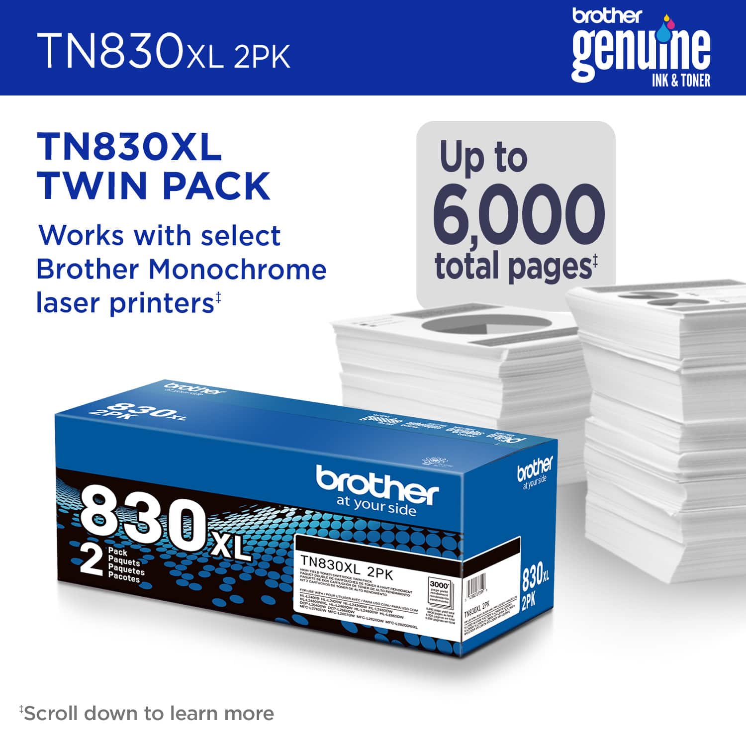 TN830XL Twin Pack: Works with select Brother Monochrome laser printers. Up to 6,000 total pages. Brother at your side. 830 2 Pack XL Paquets. TN830XL Paquetes. Scroll down to learn more.