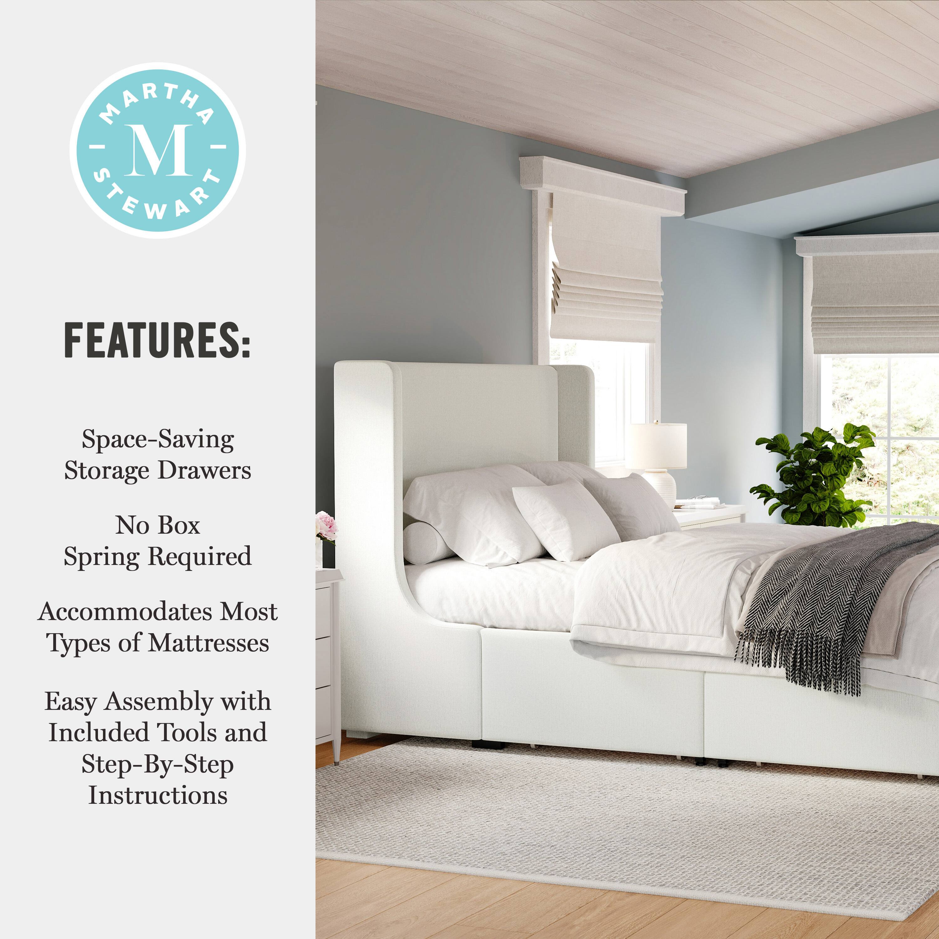MARTHA M STEWART FEATURES:  
Space-Saving Storage Drawers  
No Box Spring Required  
Accommodates Most Types of Mattresses  
Easy Assembly with Included Tools and Step-By-Step Instructions