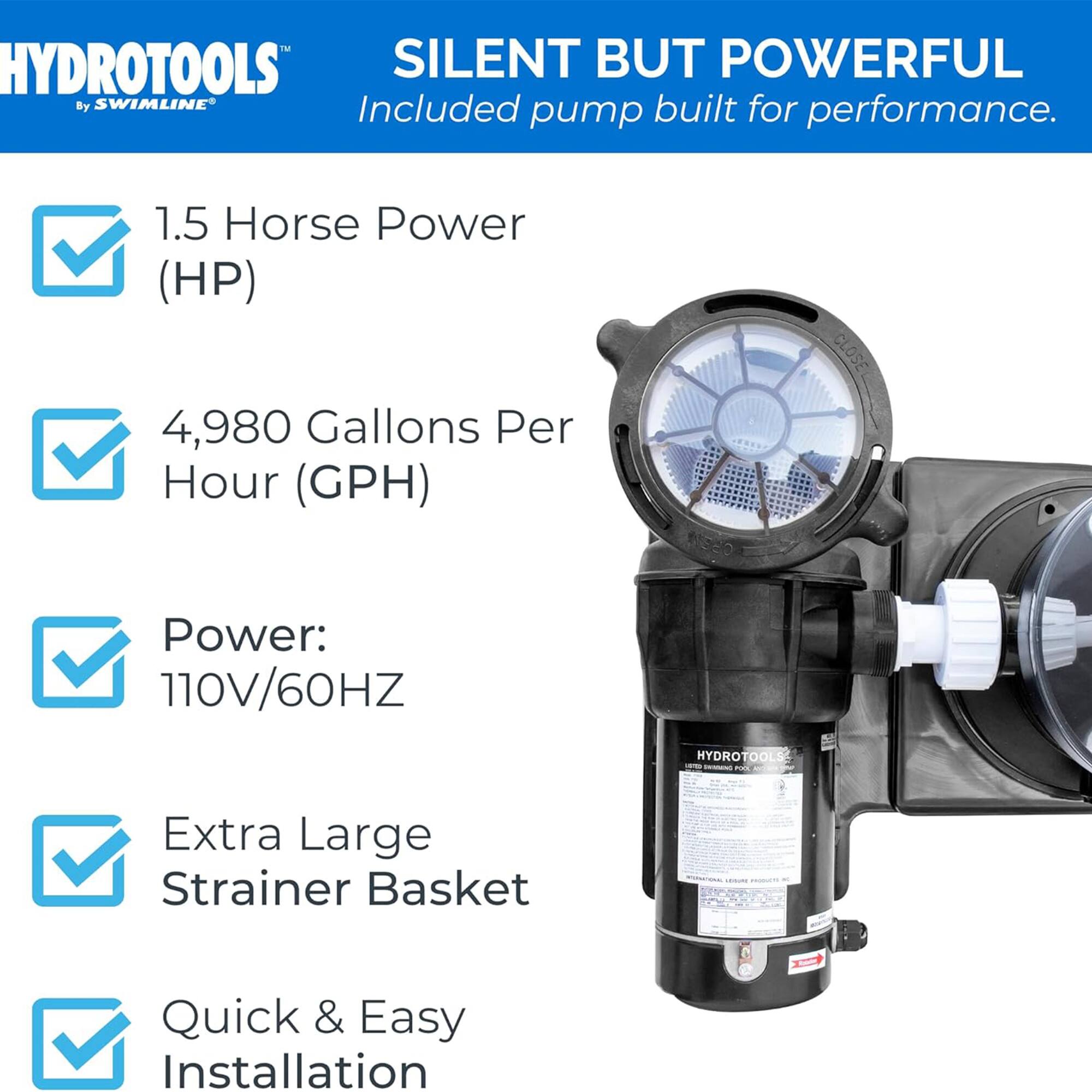 HYDROTOOLS SILENT BUT POWERFUL  
By SWIMLINE  
Included pump built for performance.  

1.5 Horse Power (HP)  
4,980 Gallons Per Hour (GPH)  

Power: 110V/60HZ  

Extra Large Strainer Basket  

Quick & Easy Installation