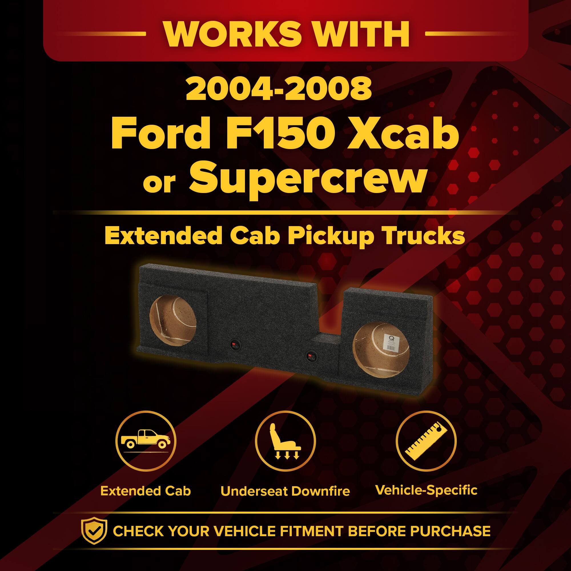 WORKS WITH  
2004-2008 Ford F150 Xcab or Supercrew  
Extended Cab Pickup Trucks  

Extended Cab  
Underseat Downfire  
Vehicle-Specific  

CHECK YOUR VEHICLE FITMENT BEFORE PURCHASE