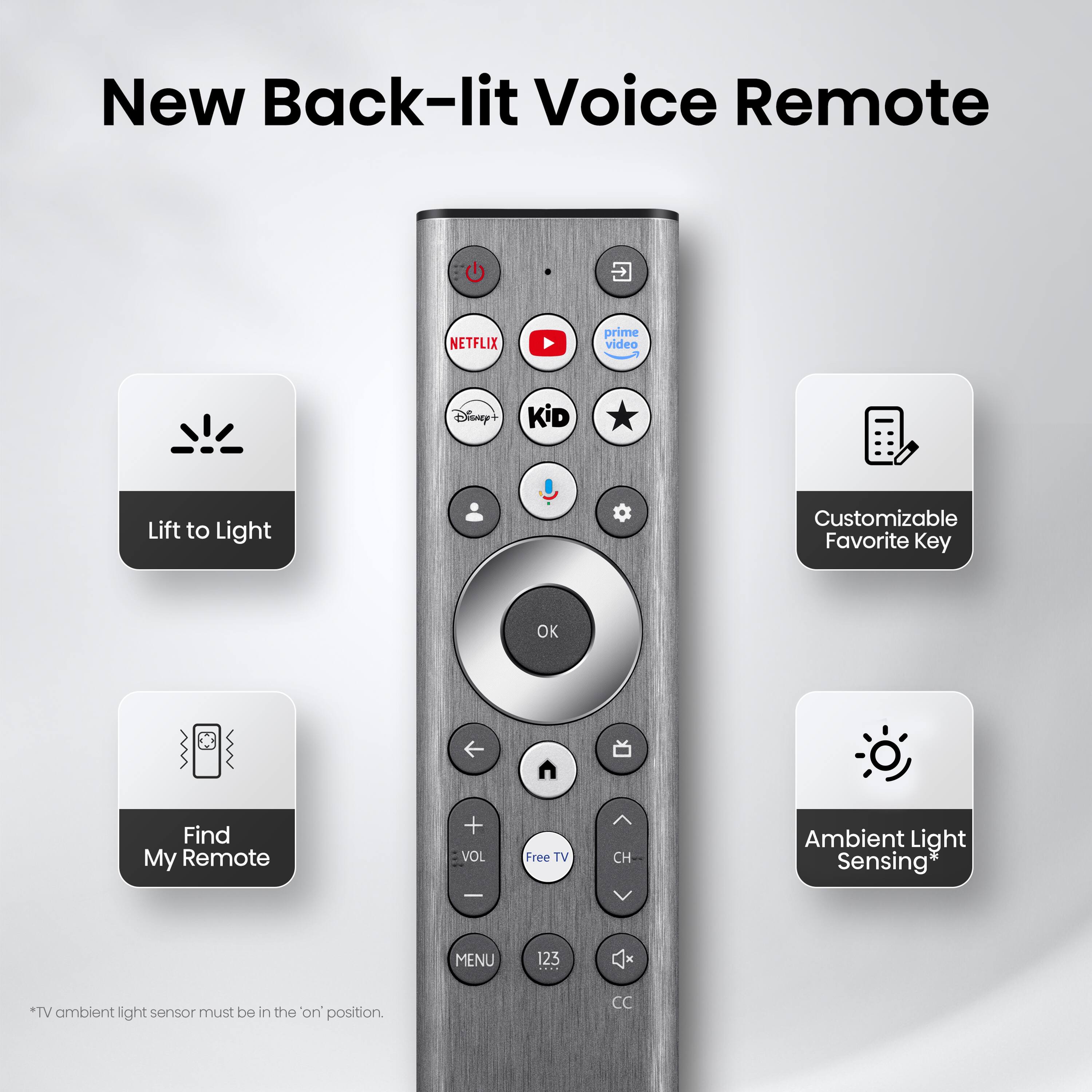 New Back-lit Voice Remote

- Lift to Light
- Customizable Favorite Key
- Find My Remote
- Ambient Light Sensing*

*TV ambient light sensor must be in the "on" position.
