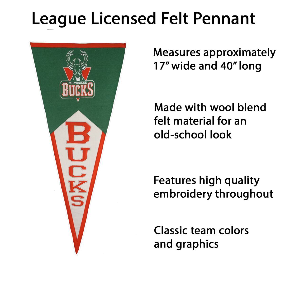 League Licensed Felt Pennant  
MILWAUKEE BUCKS  

Measures approximately 17" wide and 40" long  

Made with wool blend felt material for an old-school look  

Features high quality embroidery throughout  

Classic team colors and graphics