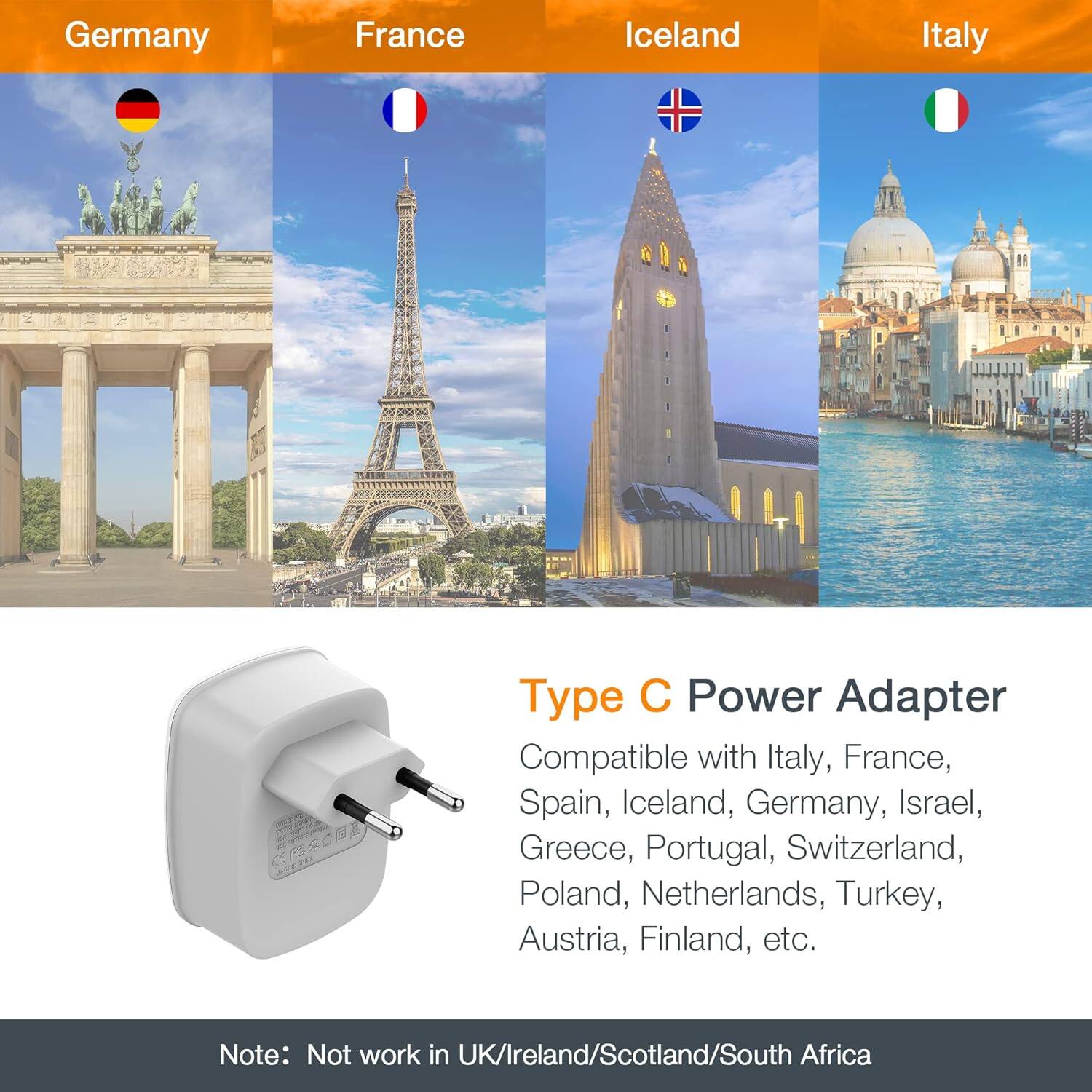 Germany, France, Iceland, Italy

Type C Power Adapter

Compatible with Italy, France, Spain, Iceland, Germany, Israel, Greece, Portugal, Switzerland, Poland, Netherlands, Turkey, Austria, Finland, etc.

Note: Not work in UK/Ireland/Scotland/South Africa