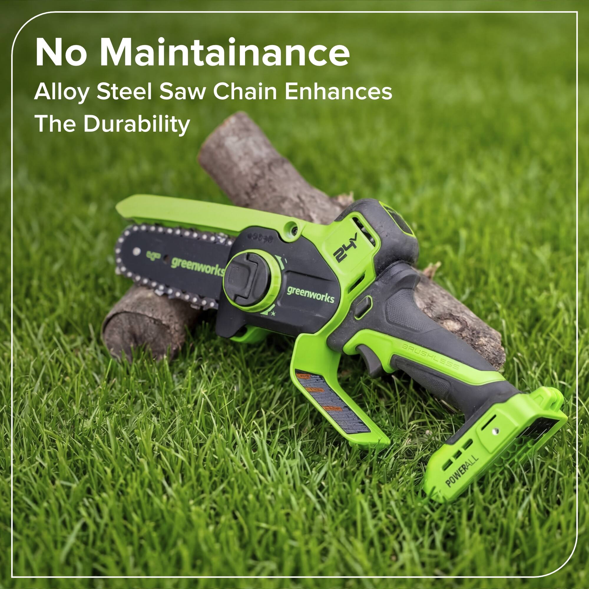 No Maintenance  
Alloy Steel Saw Chain Enhances The Durability  

9030  
24V  
greenworks  
BRUSHLESS  
POWERALL