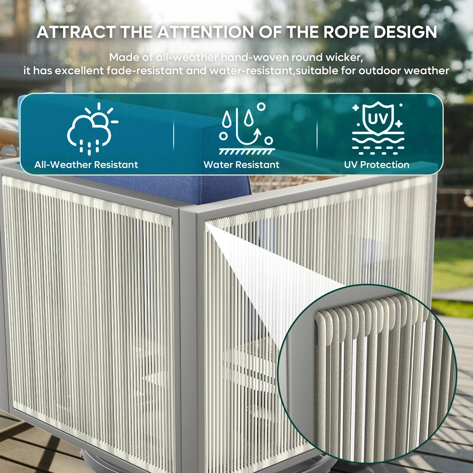 ATTRACT THE ATTENTION OF THE ROPE DESIGN

Made of all-weather hand-woven round wicker, it has excellent fade-resistant and water-resistant, suitable for outdoor weather

All-Weather Resistant
Water Resistant
UV Protection