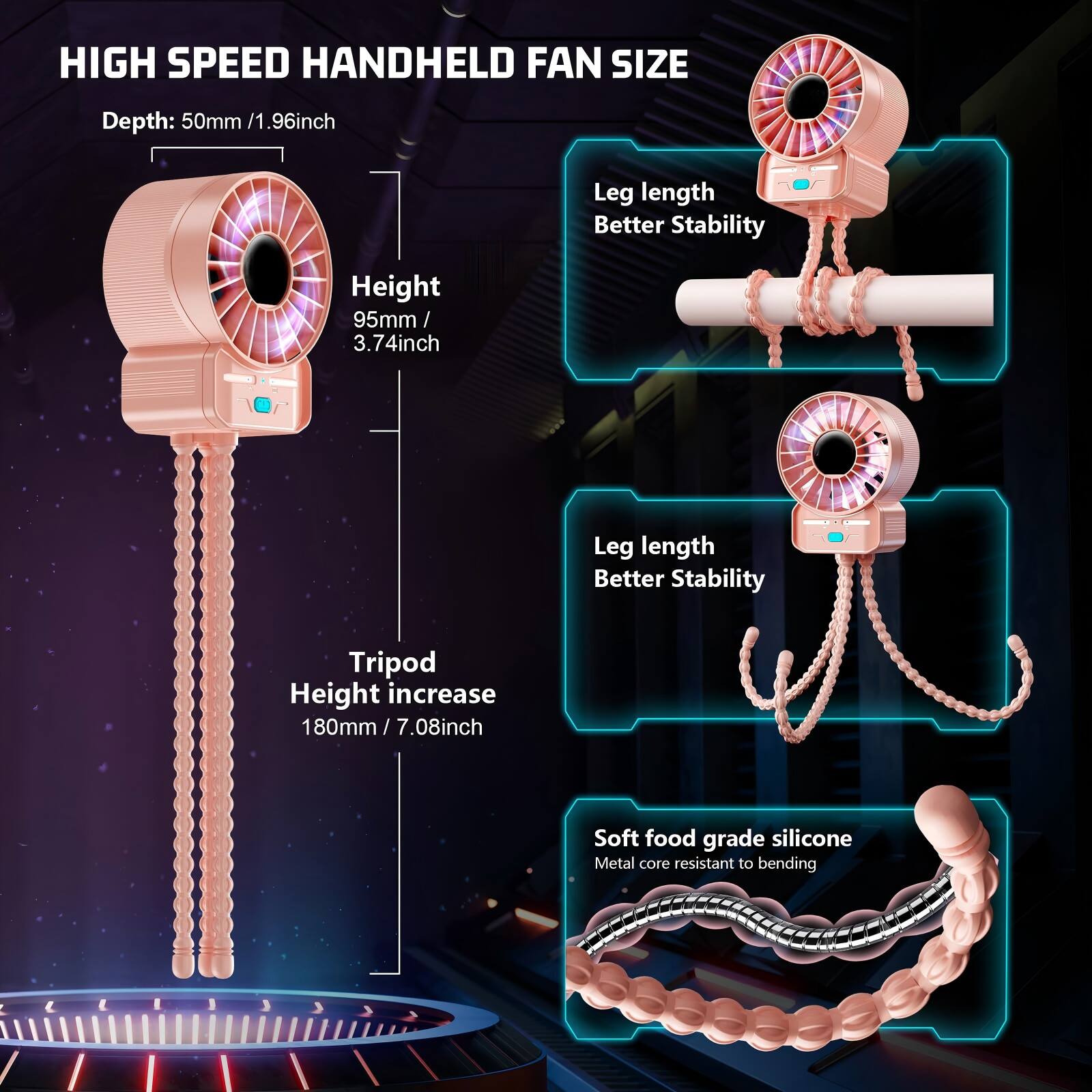 HIGH SPEED HANDHELD FAN SIZE

Depth: 50mm / 1.96inch

Height: 95mm / 3.74inch

Leg length Better Stability

Tripod Height increase 180mm / 7.08inch

Soft food grade silicone Metal core resistant to bending