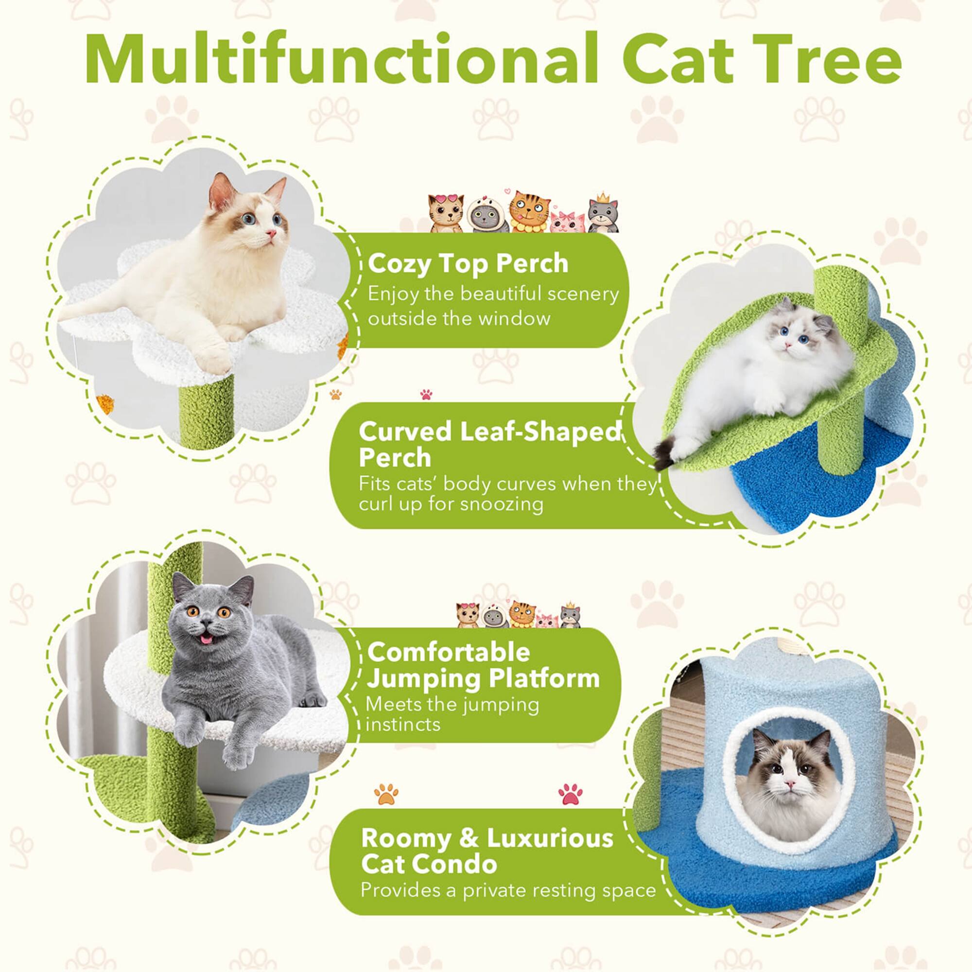 Multifunctional Cat Tree

Cozy Top Perch
Enjoy the beautiful scenery outside the window

Curved Leaf-Shaped Perch
Fits cats' body curves when they curl up for snoozing

Comfortable Jumping Platform
Meets the jumping instincts

Roomy & Luxurious Cat Condo
Provides a private resting space