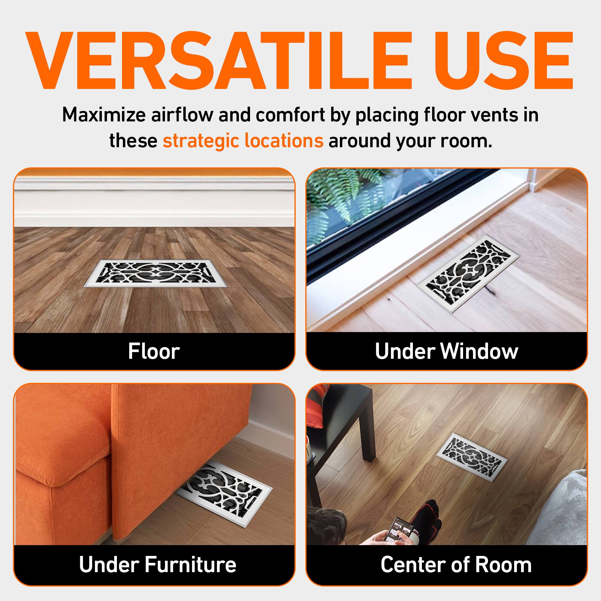 VERSATILE USE  
Maximize airflow and comfort by placing floor vents in these strategic locations around your room.  

- Floor  
- Under Window  
- Under Furniture  
- Center of Room