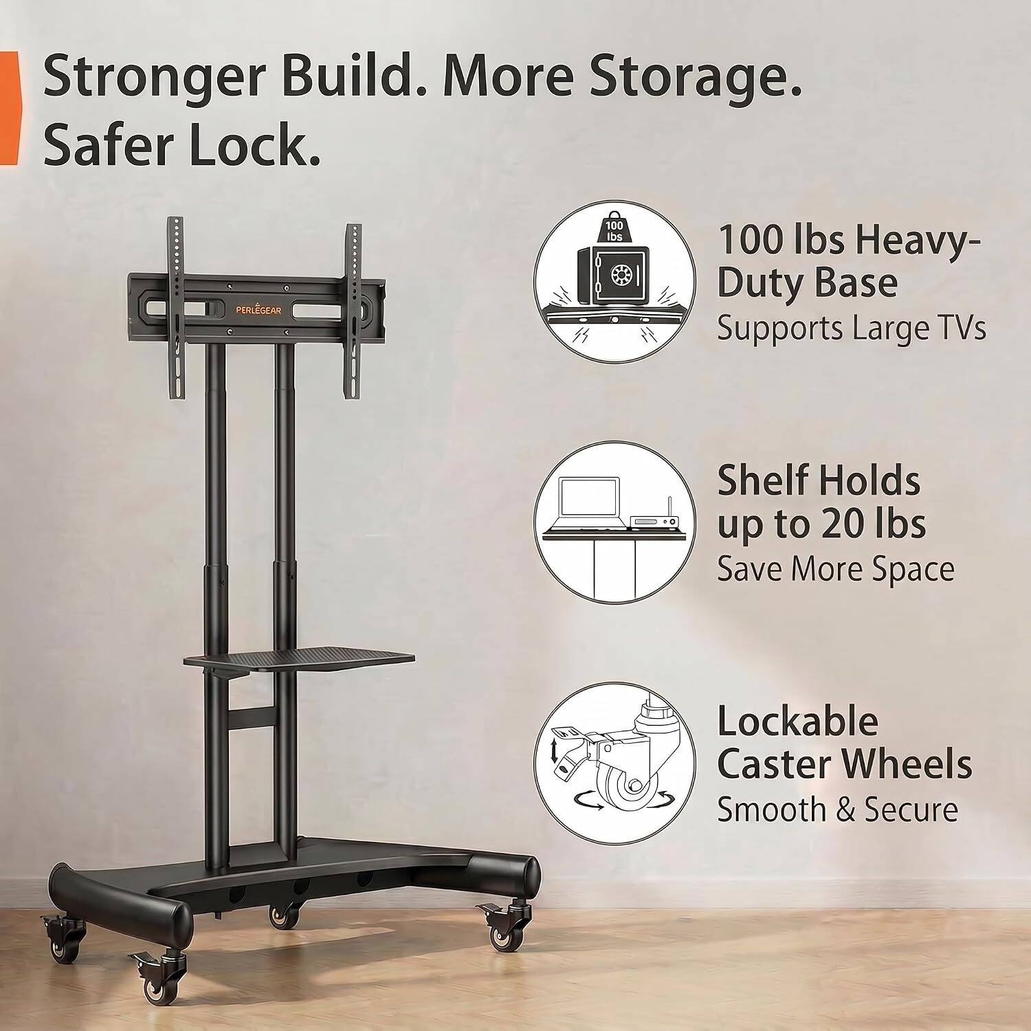 Stronger Build. More Storage. Safer Lock.  
PERLEGEAR 100 lbs Heavy-Duty Base Supports Large TVs  
Shelf Holds up to 20 lbs  
Save More Space  
Lockable Caster Wheels  
Smooth & Secure