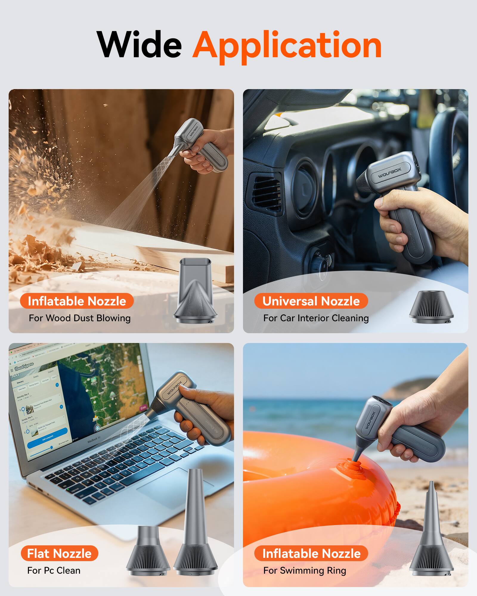 Wide Application

- Inflatable Nozzle For Wood Dust Blowing
- Universal Nozzle For Car Interior Cleaning
- Flat Nozzle For Pc Clean
- Inflatable Nozzle For Swimming Ring