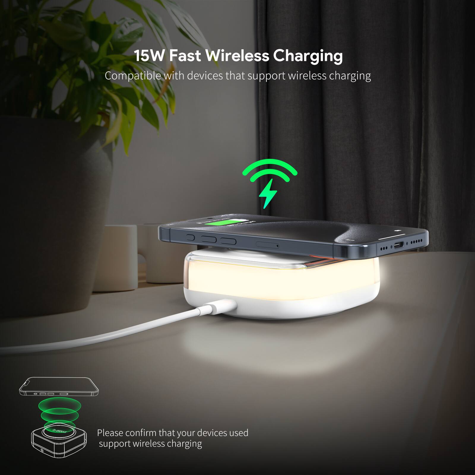15W Fast Wireless Charging  
Compatible with devices that support wireless charging  

Please confirm that your devices used support wireless charging