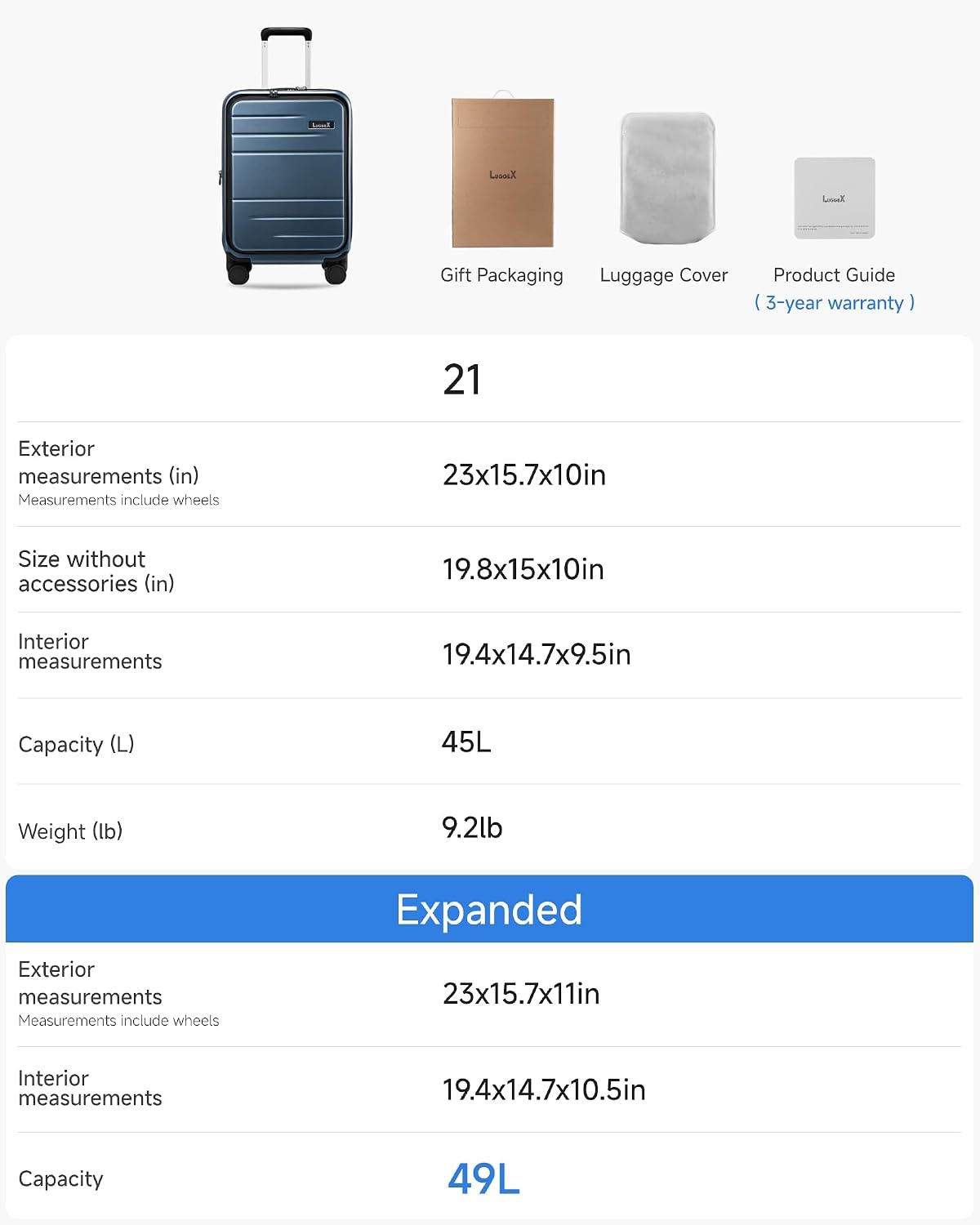 Let's Gift Packaging Luggage Cover Product Guide I 3-year warranty I 21 Exterior measurements (in) Measurements include wheels 23x15.7x10in Size without accessories (in) 19.8x15x10in Interior measurements 19.4x14.7x9.5in Capacity (L) 45L Weight (lb) 9.2lb Exterior measurements Measurements include wheels Expanded 23x15.7x11in Interior measurements 19.4x14.7x10.5in Capacity 49L