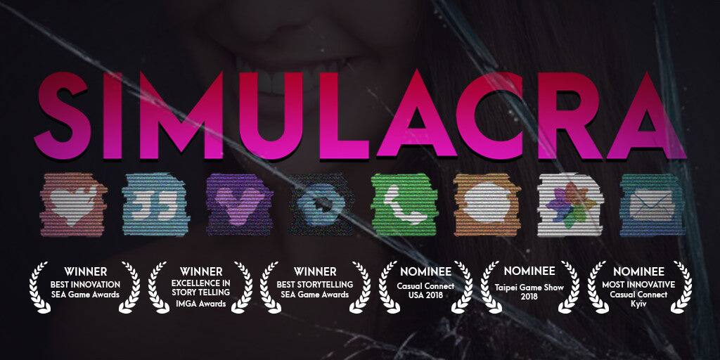 SIMULACRA

WINNER BEST INNOVATION SEA Game Awards  
WINNER EXCELLENCE IN STORYTELLING IMGA Awards  
WINNER BEST STORYTELLING SEA Game Awards  
NOMINEE Casual Connect USA 2018  
NOMINEE Taipei Game Show 2018  
NOMINEE MOST INNOVATIVE Casual Connect Kyiv