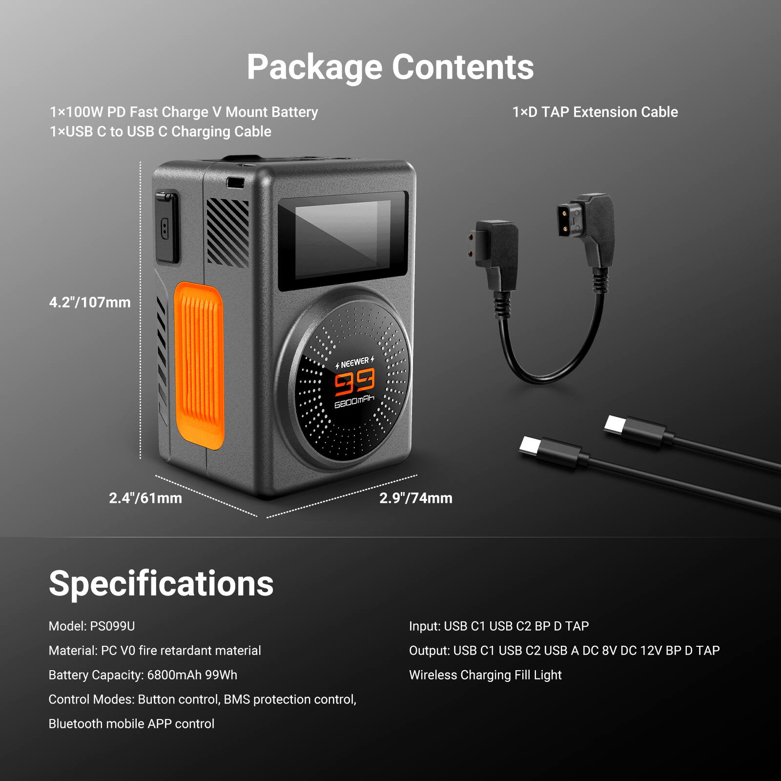 Package Contents  
1x100W PD Fast Charge V Mount Battery  
1xUSB C to USB C Charging Cable  
1xD TAP Extension Cable  

Specifications  
Model: PS099U  
Material: PC V0 fire retardant material  
Battery Capacity: 6800mAh 99Wh  
Control Modes: Button control, BMS protection control, Bluetooth mobile APP control  
Input: USB C1 USB C2 BP D TAP  
Output: USB C1 USB C2 USB A DC 8V DC 12V BP D TAP  
Wireless Charging Fill Light  

Dimensions:  
4.2"/107mm  
2.4"/61mm  
2.9"/74mm