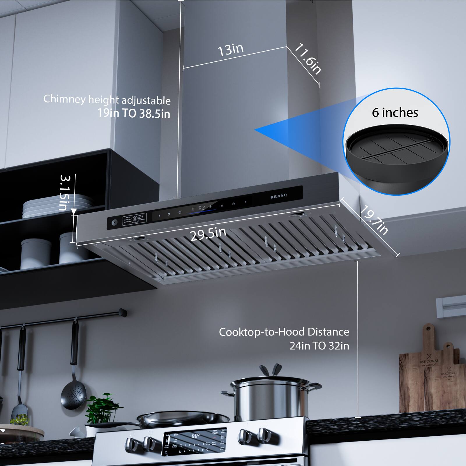 Chimney height adjustable 19in TO 38.5in

13in
11.6in
6 inches
3.15in
29.5in
19.7in

Cooktop-to-Hood Distance 24in TO 32in