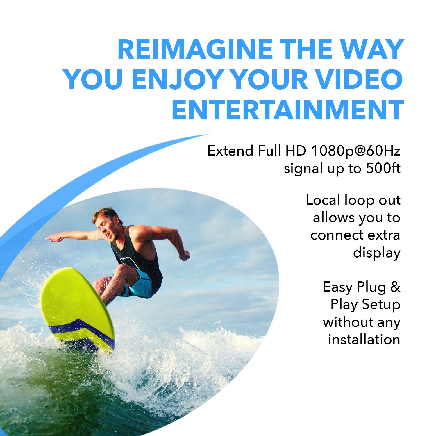 REIMAGINE THE WAY YOU ENJOY YOUR VIDEO ENTERTAINMENT

Extend Full HD 1080p@60Hz signal up to 500ft. Local loop out allows you to connect an extra display.

Easy Plug & Play Setup without any installation.