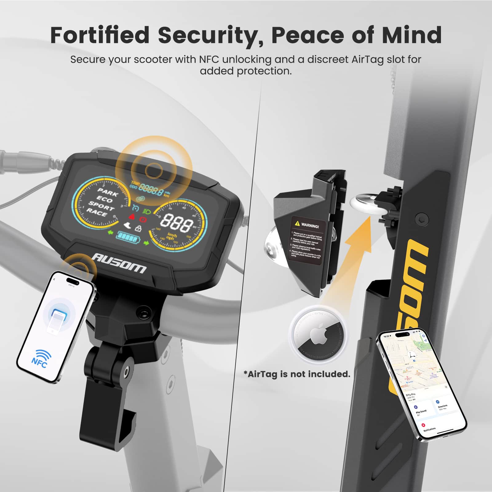 Fortified Security, Peace of Mind
Secure your scooter with NFC unlocking and a discreet AirTag slot for added protection.
NFC - OD0 8888.8
PARK ECO SPORT RACE
*AirTag is not included.