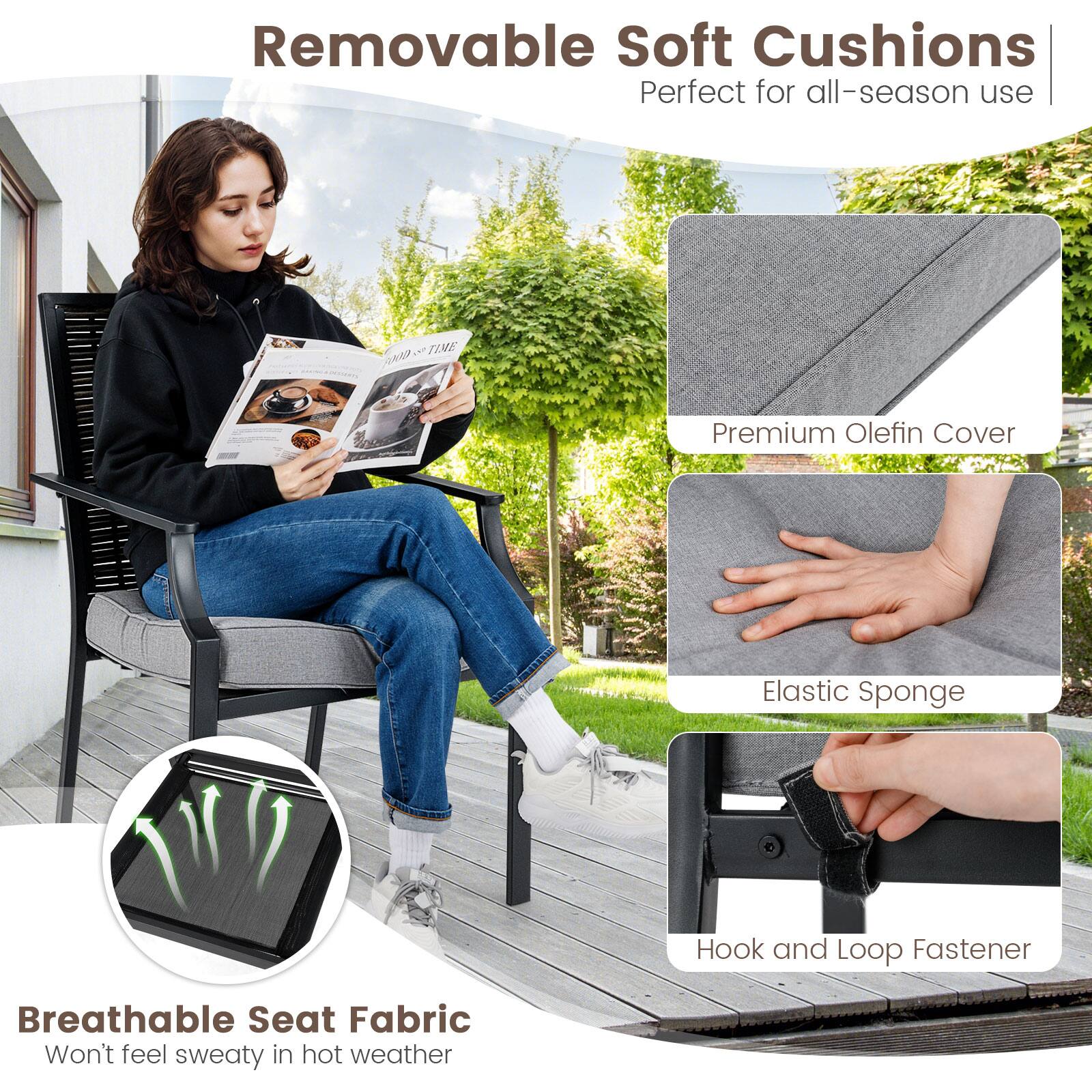 Removable Soft Cushions Perfect for all-season use

Premium Olefin Cover
Elastic Sponge
Hook and Loop Fastener
Breathable Seat Fabric Won't feel sweaty in hot weather
