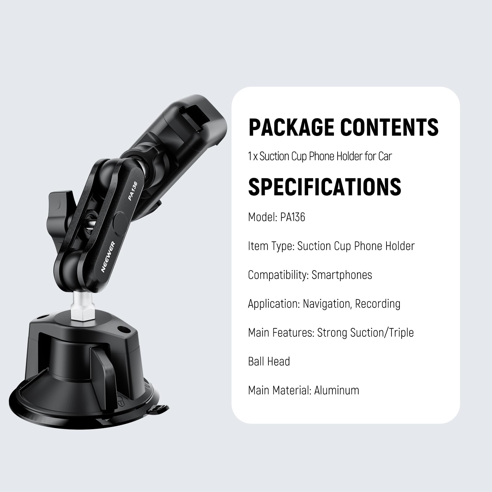 PACKAGE CONTENTS  
1 x Suction Cup Phone Holder for Car  

SPECIFICATIONS  
Model: PA136  
Item Type: Suction Cup Phone Holder  
Compatibility: Smartphones  
Application: Navigation, Recording  
Main Features: Strong Suction/Triple Ball Head  
Main Material: Aluminum